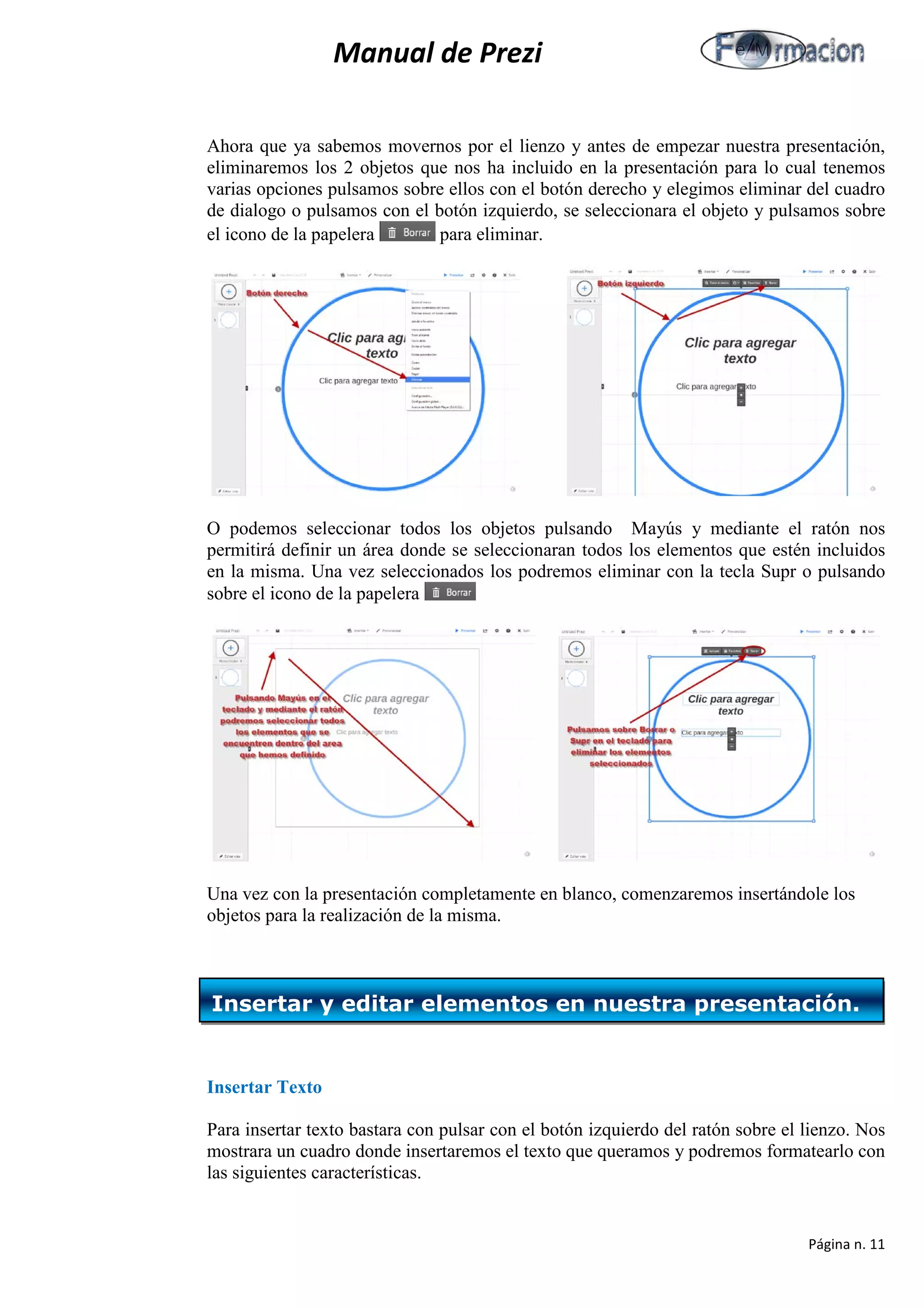 Manual de Prezi 
Ahora que ya sabemos movernos por el lienzo y antes de empezar nuestra presentación, eliminaremos los 2 objetos que nos ha incluido en la presentación para lo cual tenemos varias opciones pulsamos sobre ellos con el botón derecho y elegimos eliminar del cuadro de dialogo o pulsamos con el botón izquierdo, se seleccionara el objeto y pulsamos sobre el icono de la papelera para eliminar. 
O podemos seleccionar todos los objetos pulsando Mayús y mediante el ratón nos permitirá definir un área donde se seleccionaran todos los elementos que estén incluidos en la misma. Una vez seleccionados los podremos eliminar con la tecla Supr o pulsando sobre el icono de la papelera 
Una vez con la presentación completamente en blanco, comenzaremos insertándole los objetos para la realización de la misma. 
Insertar Texto 
Para insertar texto bastara con pulsar con el botón izquierdo del ratón sobre el lienzo. Nos mostrara un cuadro donde insertaremos el texto que queramos y podremos formatearlo con las siguientes características. 
Insertar y editar elementos en nuestra presentación. 
Página n. 11 
 