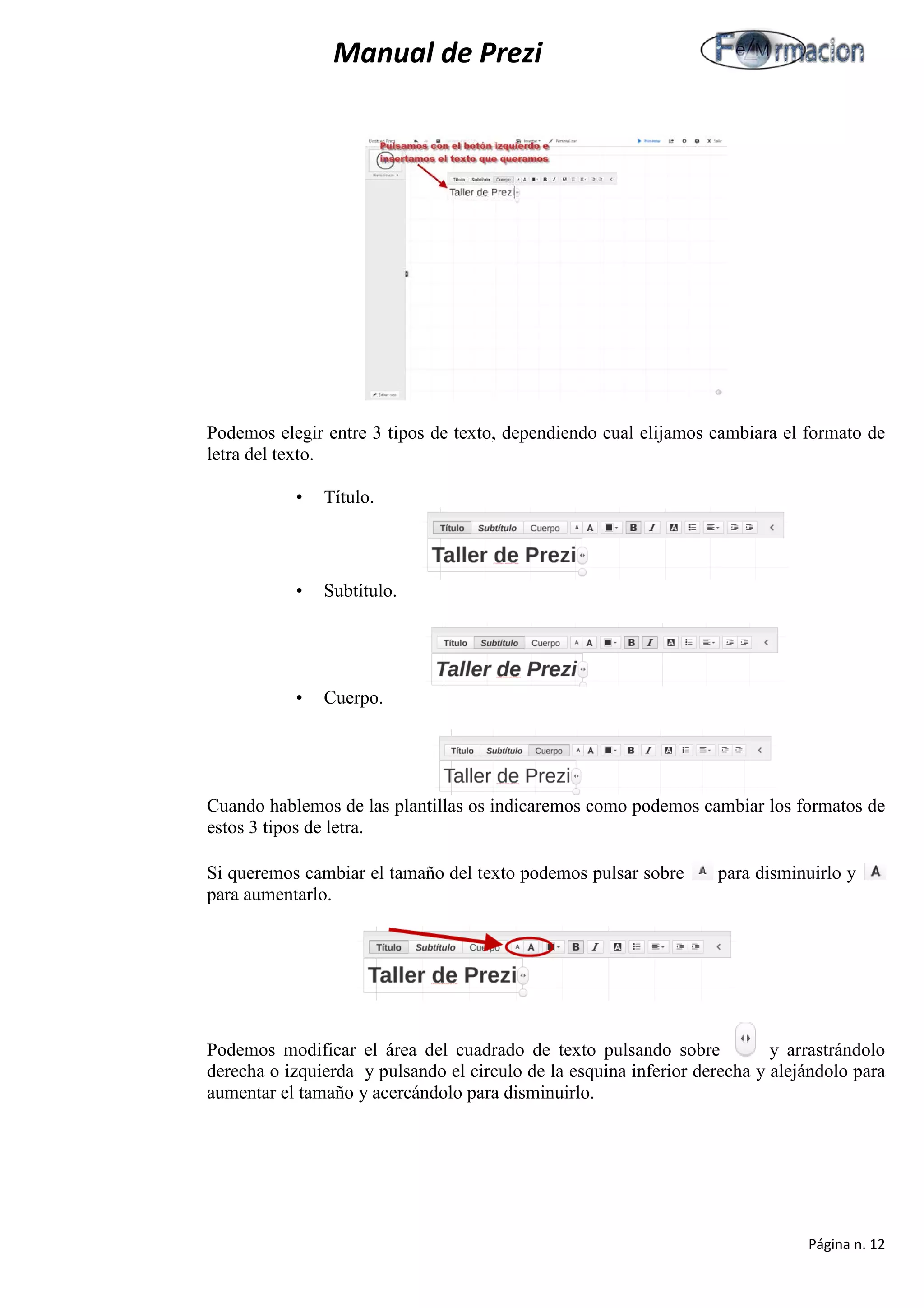 Manual de Prezi 
Podemos elegir entre 3 tipos de texto, dependiendo cual elijamos cambiara el formato de letra del texto. 
• Título. 
• Subtítulo. 
• Cuerpo. 
Cuando hablemos de las plantillas os indicaremos como podemos cambiar los formatos de estos 3 tipos de letra. 
Si queremos cambiar el tamaño del texto podemos pulsar sobre para disminuirlo y para aumentarlo. 
Podemos modificar el área del cuadrado de texto pulsando sobre y arrastrándolo derecha o izquierda y pulsando el circulo de la esquina inferior derecha y alejándolo para aumentar el tamaño y acercándolo para disminuirlo. 
Página n. 12 
 