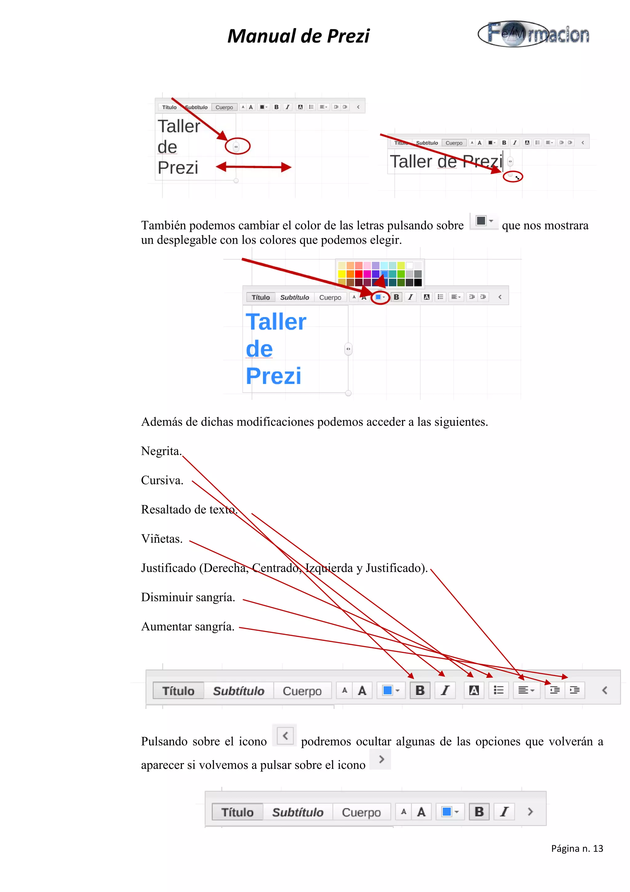 Manual de Prezi 
También podemos cambiar el color de las letras pulsando sobre que nos mostrara un desplegable con los colores que podemos elegir. 
Además de dichas modificaciones podemos acceder a las siguientes. 
Negrita. 
Cursiva. 
Resaltado de texto. 
Viñetas. 
Justificado (Derecha, Centrado, Izquierda y Justificado). 
Disminuir sangría. 
Aumentar sangría. 
Pulsando sobre el icono podremos ocultar algunas de las opciones que volverán a aparecer si volvemos a pulsar sobre el icono 
Página n. 13 
 
