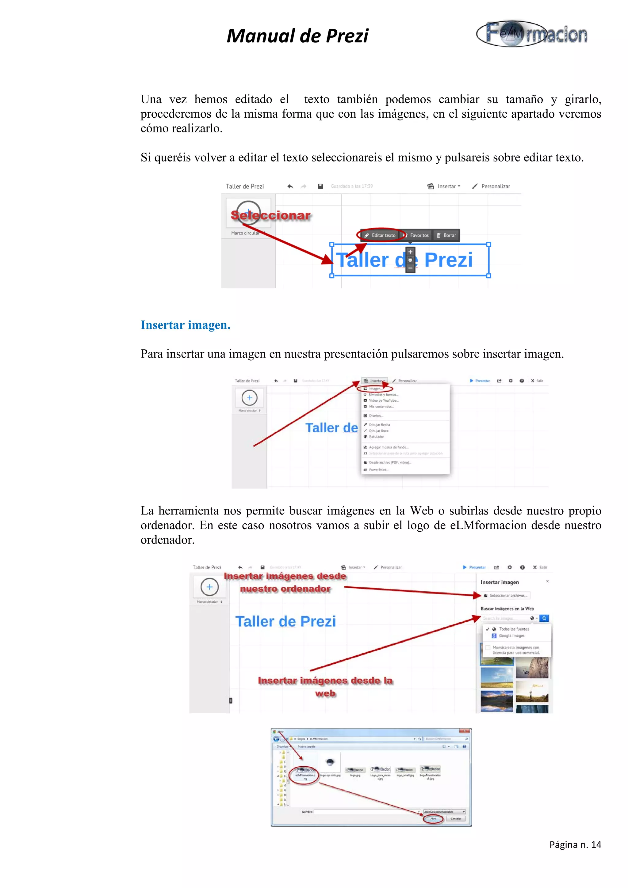 Manual de Prezi 
Una vez hemos editado el texto también podemos cambiar su tamaño y girarlo, procederemos de la misma forma que con las imágenes, en el siguiente apartado veremos cómo realizarlo. 
Si queréis volver a editar el texto seleccionareis el mismo y pulsareis sobre editar texto. 
Insertar imagen. 
Para insertar una imagen en nuestra presentación pulsaremos sobre insertar imagen. 
La herramienta nos permite buscar imágenes en la Web o subirlas desde nuestro propio ordenador. En este caso nosotros vamos a subir el logo de eLMformacion desde nuestro ordenador. 
Página n. 14 
 
