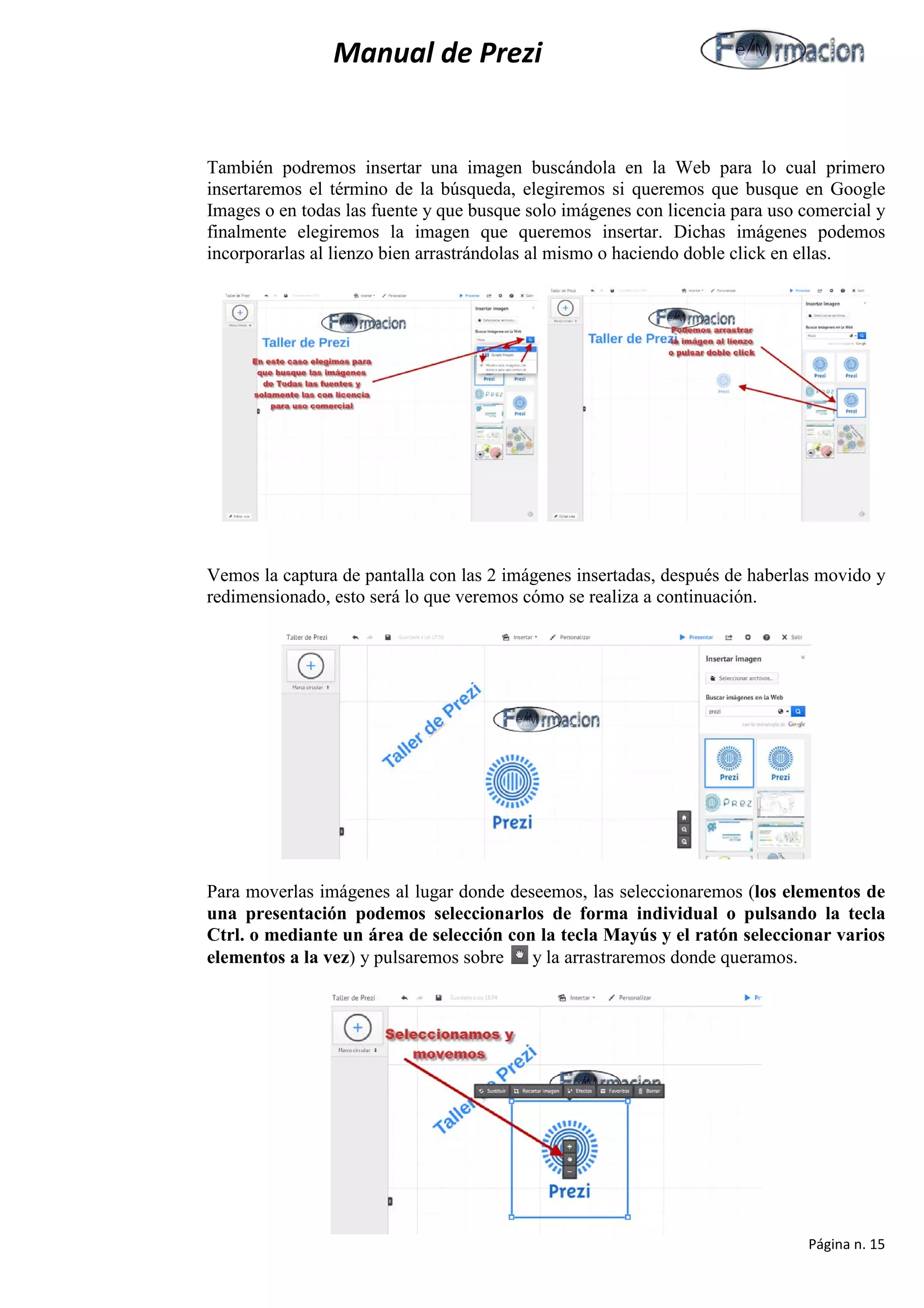 Manual de Prezi 
También podremos insertar una imagen buscándola en la Web para lo cual primero insertaremos el término de la búsqueda, elegiremos si queremos que busque en Google Images o en todas las fuente y que busque solo imágenes con licencia para uso comercial y finalmente elegiremos la imagen que queremos insertar. Dichas imágenes podemos incorporarlas al lienzo bien arrastrándolas al mismo o haciendo doble click en ellas. 
Vemos la captura de pantalla con las 2 imágenes insertadas, después de haberlas movido y redimensionado, esto será lo que veremos cómo se realiza a continuación. 
Para moverlas imágenes al lugar donde deseemos, las seleccionaremos (los elementos de una presentación podemos seleccionarlos de forma individual o pulsando la tecla Ctrl. o mediante un área de selección con la tecla Mayús y el ratón seleccionar varios elementos a la vez) y pulsaremos sobre y la arrastraremos donde queramos. 
Página n. 15 
 