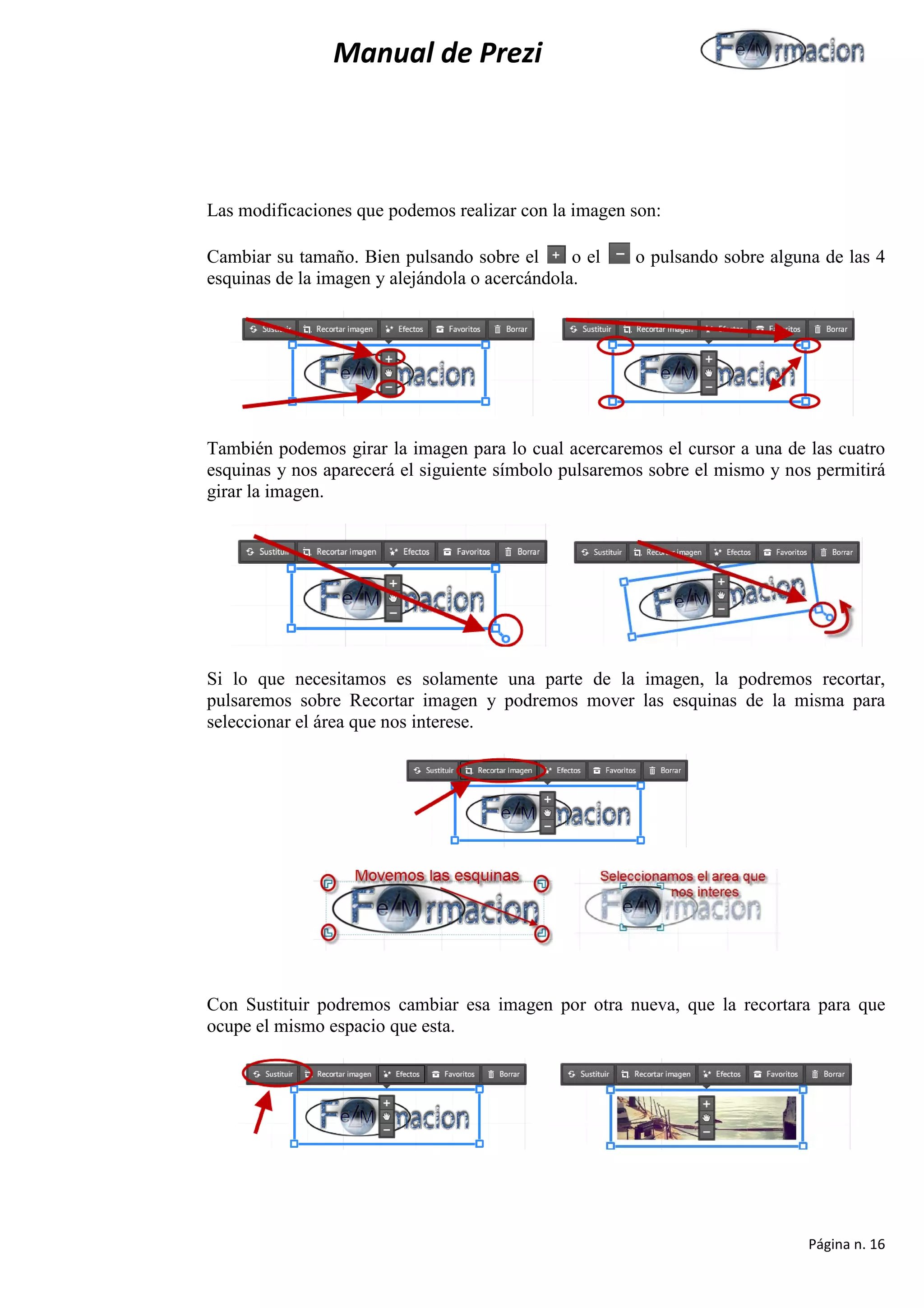 Manual de Prezi 
Las modificaciones que podemos realizar con la imagen son: 
Cambiar su tamaño. Bien pulsando sobre el o el o pulsando sobre alguna de las 4 esquinas de la imagen y alejándola o acercándola. 
También podemos girar la imagen para lo cual acercaremos el cursor a una de las cuatro esquinas y nos aparecerá el siguiente símbolo pulsaremos sobre el mismo y nos permitirá girar la imagen. 
Si lo que necesitamos es solamente una parte de la imagen, la podremos recortar, pulsaremos sobre Recortar imagen y podremos mover las esquinas de la misma para seleccionar el área que nos interese. 
Con Sustituir podremos cambiar esa imagen por otra nueva, que la recortara para que ocupe el mismo espacio que esta. 
Página n. 16 
 
