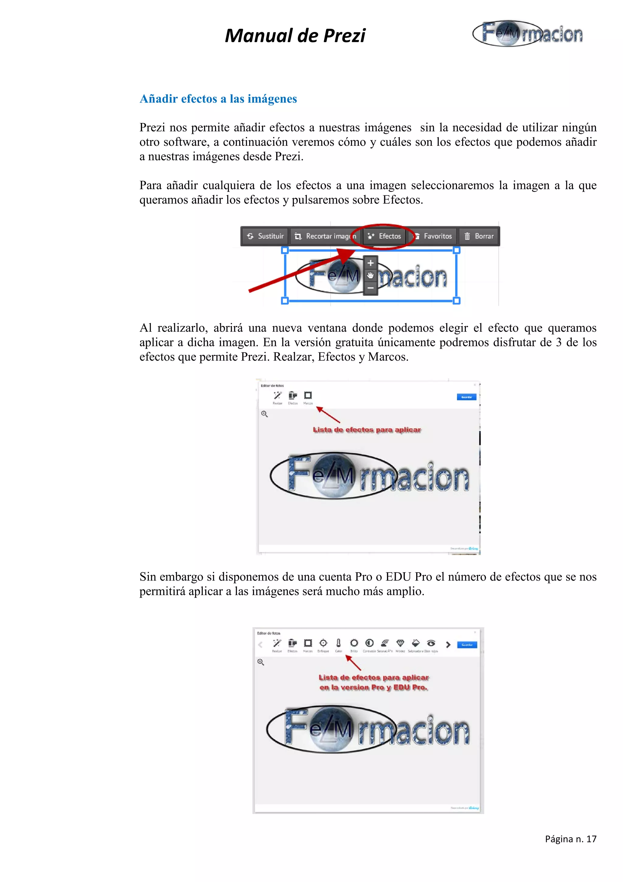 Manual de Prezi 
Añadir efectos a las imágenes 
Prezi nos permite añadir efectos a nuestras imágenes sin la necesidad de utilizar ningún otro software, a continuación veremos cómo y cuáles son los efectos que podemos añadir a nuestras imágenes desde Prezi. 
Para añadir cualquiera de los efectos a una imagen seleccionaremos la imagen a la que queramos añadir los efectos y pulsaremos sobre Efectos. 
Al realizarlo, abrirá una nueva ventana donde podemos elegir el efecto que queramos aplicar a dicha imagen. En la versión gratuita únicamente podremos disfrutar de 3 de los efectos que permite Prezi. Realzar, Efectos y Marcos. 
Sin embargo si disponemos de una cuenta Pro o EDU Pro el número de efectos que se nos permitirá aplicar a las imágenes será mucho más amplio. 
Página n. 17 
 