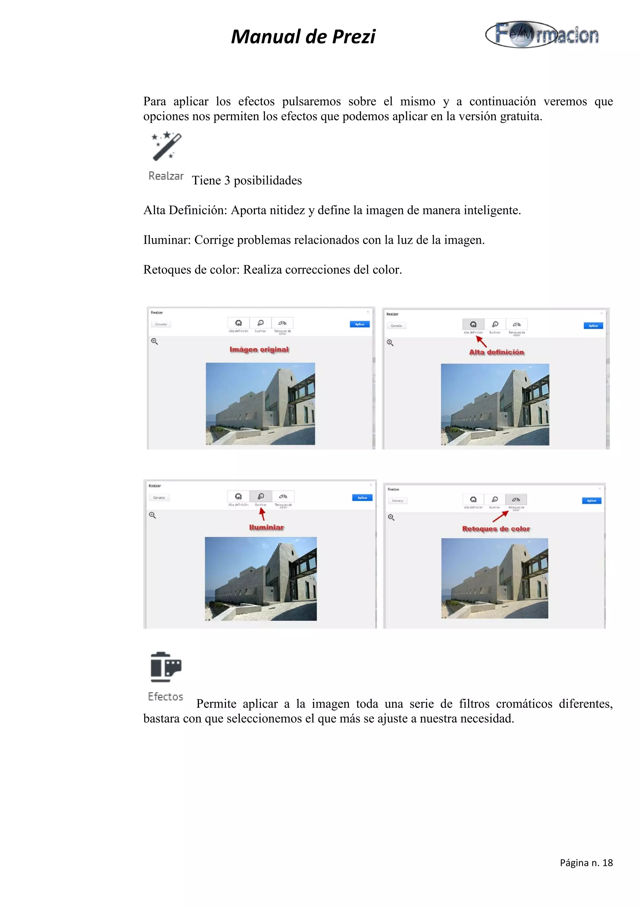 Manual de Prezi 
Para aplicar los efectos pulsaremos sobre el mismo y a continuación veremos que opciones nos permiten los efectos que podemos aplicar en la versión gratuita. 
Tiene 3 posibilidades 
Alta Definición: Aporta nitidez y define la imagen de manera inteligente. 
Iluminar: Corrige problemas relacionados con la luz de la imagen. 
Retoques de color: Realiza correcciones del color. 
Permite aplicar a la imagen toda una serie de filtros cromáticos diferentes, bastara con que seleccionemos el que más se ajuste a nuestra necesidad. 
Página n. 18 
 