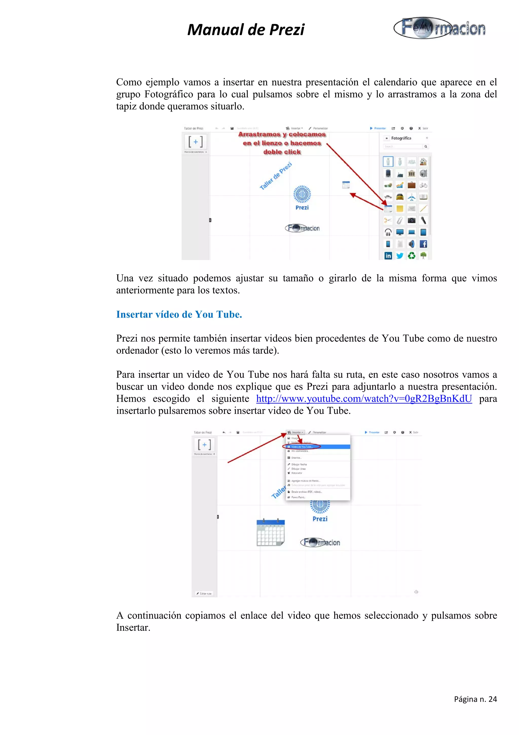 Manual de Prezi 
Como ejemplo vamos a insertar en nuestra presentación el calendario que aparece en el grupo Fotográfico para lo cual pulsamos sobre el mismo y lo arrastramos a la zona del tapiz donde queramos situarlo. 
Una vez situado podemos ajustar su tamaño o girarlo de la misma forma que vimos anteriormente para los textos. 
Insertar vídeo de You Tube. 
Prezi nos permite también insertar videos bien procedentes de You Tube como de nuestro ordenador (esto lo veremos más tarde). 
Para insertar un video de You Tube nos hará falta su ruta, en este caso nosotros vamos a buscar un video donde nos explique que es Prezi para adjuntarlo a nuestra presentación. Hemos escogido el siguiente http://www.youtube.com/watch?v=0gR2BgBnKdU para insertarlo pulsaremos sobre insertar video de You Tube. 
A continuación copiamos el enlace del video que hemos seleccionado y pulsamos sobre Insertar. 
Página n. 24 
 