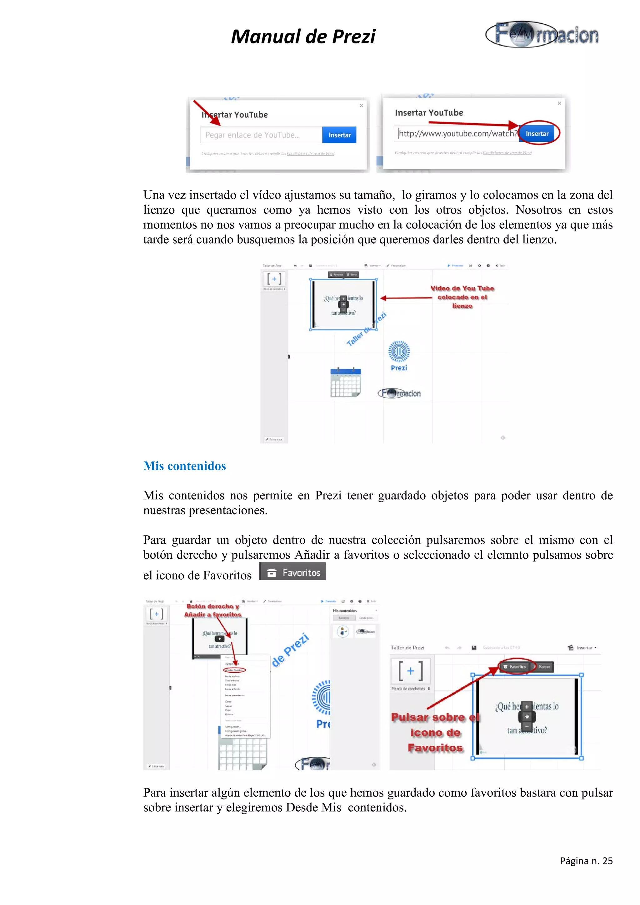 Manual de Prezi 
Una vez insertado el vídeo ajustamos su tamaño, lo giramos y lo colocamos en la zona del lienzo que queramos como ya hemos visto con los otros objetos. Nosotros en estos momentos no nos vamos a preocupar mucho en la colocación de los elementos ya que más tarde será cuando busquemos la posición que queremos darles dentro del lienzo. 
Mis contenidos 
Mis contenidos nos permite en Prezi tener guardado objetos para poder usar dentro de nuestras presentaciones. 
Para guardar un objeto dentro de nuestra colección pulsaremos sobre el mismo con el botón derecho y pulsaremos Añadir a favoritos o seleccionado el elemnto pulsamos sobre el icono de Favoritos 
Para insertar algún elemento de los que hemos guardado como favoritos bastara con pulsar sobre insertar y elegiremos Desde Mis contenidos. 
Página n. 25 
 