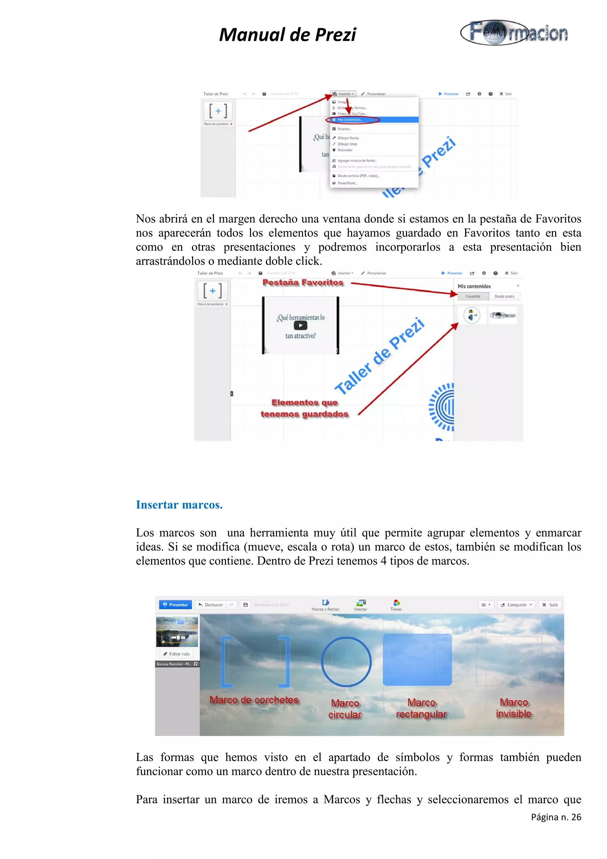 Manual de Prezi 
Nos abrirá en el margen derecho una ventana donde si estamos en la pestaña de Favoritos nos aparecerán todos los elementos que hayamos guardado en Favoritos tanto en esta como en otras presentaciones y podremos incorporarlos a esta presentación bien arrastrándolos o mediante doble click. 
Insertar marcos. 
Los marcos son una herramienta muy útil que permite agrupar elementos y enmarcar ideas. Si se modifica (mueve, escala o rota) un marco de estos, también se modifican los elementos que contiene. Dentro de Prezi tenemos 4 tipos de marcos. 
Las formas que hemos visto en el apartado de símbolos y formas también pueden funcionar como un marco dentro de nuestra presentación. 
Para insertar un marco de iremos a Marcos y flechas y seleccionaremos el marco que Página n. 26 
 