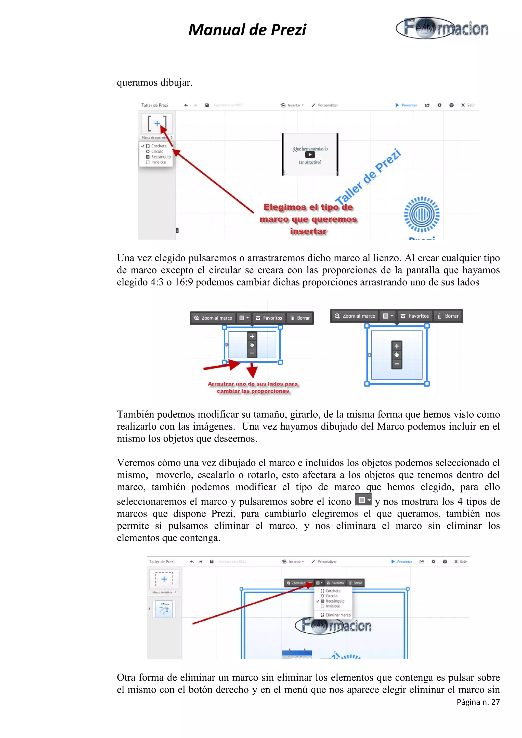 Manual de Prezi 
queramos dibujar. 
Una vez elegido pulsaremos o arrastraremos dicho marco al lienzo. Al crear cualquier tipo de marco excepto el circular se creara con las proporciones de la pantalla que hayamos elegido 4:3 o 16:9 podemos cambiar dichas proporciones arrastrando uno de sus lados 
También podemos modificar su tamaño, girarlo, de la misma forma que hemos visto como realizarlo con las imágenes. Una vez hayamos dibujado del Marco podemos incluir en el mismo los objetos que deseemos. 
Veremos cómo una vez dibujado el marco e incluidos los objetos podemos seleccionado el mismo, moverlo, escalarlo o rotarlo, esto afectara a los objetos que tenemos dentro del marco, también podemos modificar el tipo de marco que hemos elegido, para ello seleccionaremos el marco y pulsaremos sobre el icono y nos mostrara los 4 tipos de marcos que dispone Prezi, para cambiarlo elegiremos el que queramos, también nos permite si pulsamos eliminar el marco, y nos eliminara el marco sin eliminar los elementos que contenga. 
Otra forma de eliminar un marco sin eliminar los elementos que contenga es pulsar sobre el mismo con el botón derecho y en el menú que nos aparece elegir eliminar el marco sin 
Página n. 27 
 