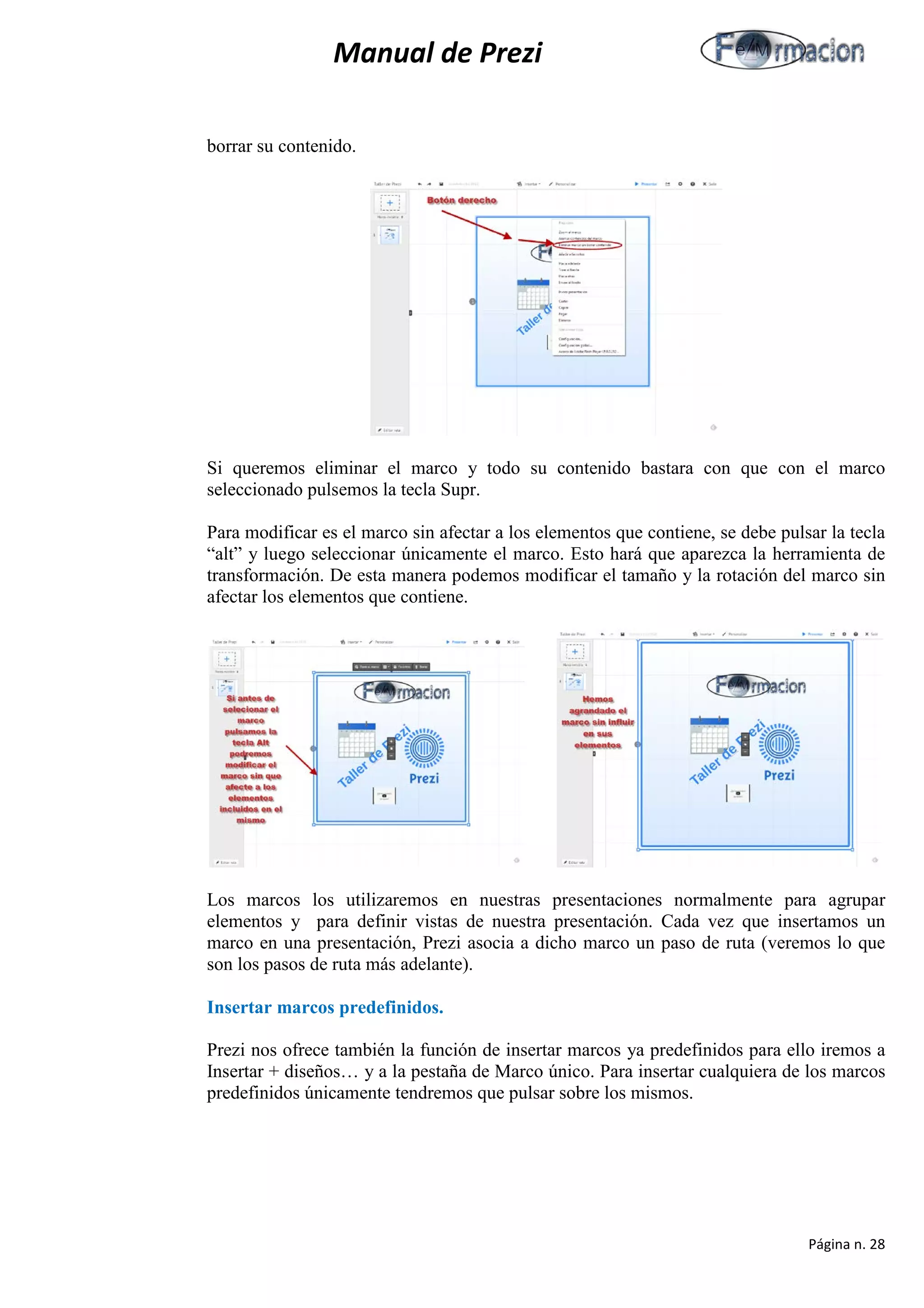 Manual de Prezi 
borrar su contenido. 
Si queremos eliminar el marco y todo su contenido bastara con que con el marco seleccionado pulsemos la tecla Supr. 
Para modificar es el marco sin afectar a los elementos que contiene, se debe pulsar la tecla “alt” y luego seleccionar únicamente el marco. Esto hará que aparezca la herramienta de transformación. De esta manera podemos modificar el tamaño y la rotación del marco sin afectar los elementos que contiene. 
Los marcos los utilizaremos en nuestras presentaciones normalmente para agrupar elementos y para definir vistas de nuestra presentación. Cada vez que insertamos un marco en una presentación, Prezi asocia a dicho marco un paso de ruta (veremos lo que son los pasos de ruta más adelante). 
Insertar marcos predefinidos. 
Prezi nos ofrece también la función de insertar marcos ya predefinidos para ello iremos a Insertar + diseños… y a la pestaña de Marco único. Para insertar cualquiera de los marcos predefinidos únicamente tendremos que pulsar sobre los mismos. 
Página n. 28 
 