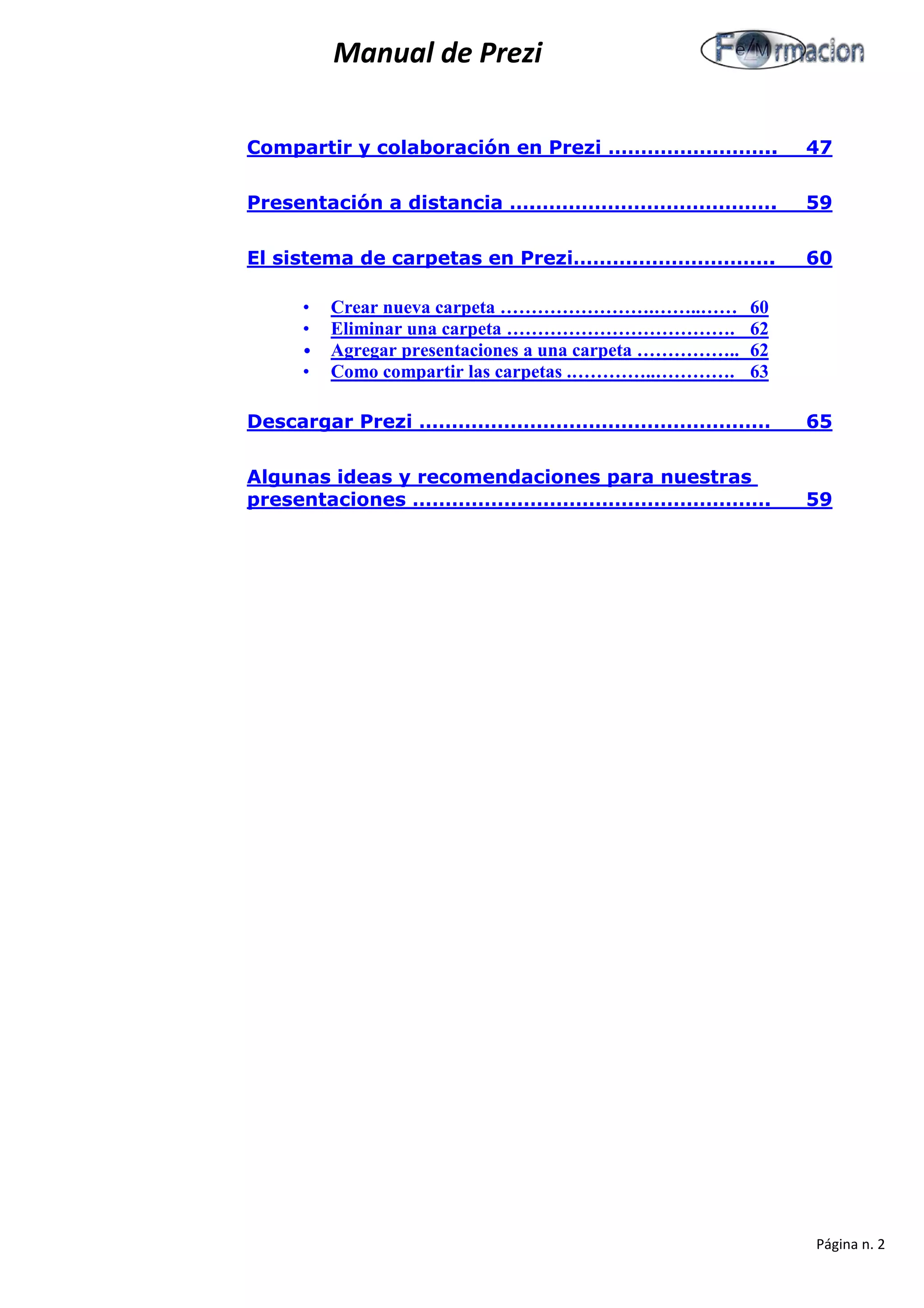 Manual de Prezi 
Compartir y colaboración en Prezi …………………….. 47 
Presentación a distancia ….………………………………. 59 
El sistema de carpetas en Prezi…………………………. 60 
• Crear nueva carpeta …………………….……..…… 60 
• Eliminar una carpeta ………………………………. 62 
• Agregar presentaciones a una carpeta …………….. 62 
• Como compartir las carpetas .…………..…………. 63 
Descargar Prezi ……………………………………………… 65 
Algunas ideas y recomendaciones para nuestras presentaciones ………………………………………………. 59 
Página n. 2 
 
