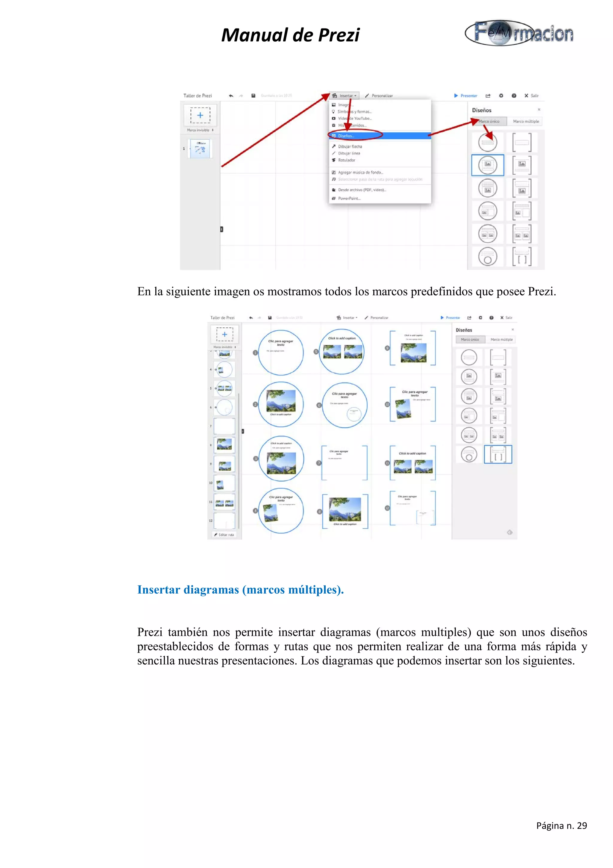 Manual de Prezi 
En la siguiente imagen os mostramos todos los marcos predefinidos que posee Prezi. 
Insertar diagramas (marcos múltiples). 
Prezi también nos permite insertar diagramas (marcos multiples) que son unos diseños preestablecidos de formas y rutas que nos permiten realizar de una forma más rápida y sencilla nuestras presentaciones. Los diagramas que podemos insertar son los siguientes. 
Página n. 29 
 