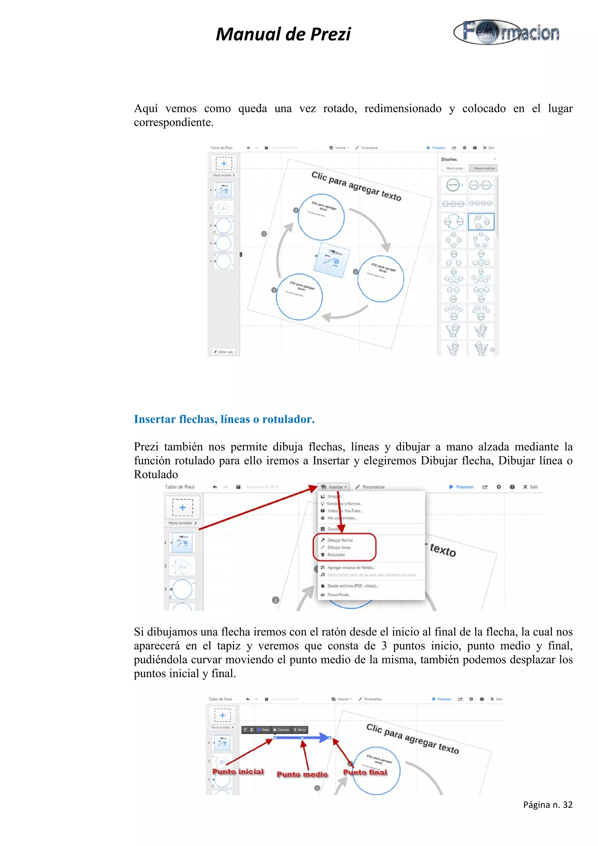 Manual de Prezi 
Aquí vemos como queda una vez rotado, redimensionado y colocado en el lugar correspondiente. 
Insertar flechas, líneas o rotulador. 
Prezi también nos permite dibuja flechas, líneas y dibujar a mano alzada mediante la función rotulado para ello iremos a Insertar y elegiremos Dibujar flecha, Dibujar línea o Rotulado 
Si dibujamos una flecha iremos con el ratón desde el inicio al final de la flecha, la cual nos aparecerá en el tapiz y veremos que consta de 3 puntos inicio, punto medio y final, pudiéndola curvar moviendo el punto medio de la misma, también podemos desplazar los puntos inicial y final. 
Página n. 32 
 