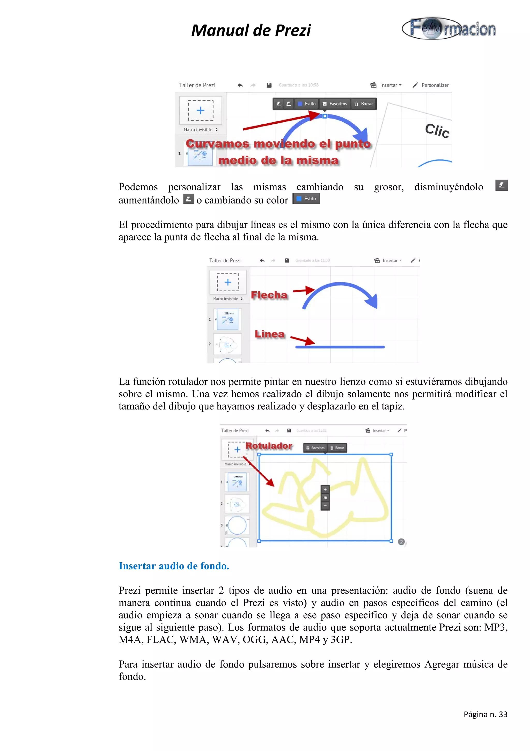 Manual de Prezi 
Podemos personalizar las mismas cambiando su grosor, disminuyéndolo aumentándolo o cambiando su color 
El procedimiento para dibujar líneas es el mismo con la única diferencia con la flecha que aparece la punta de flecha al final de la misma. 
La función rotulador nos permite pintar en nuestro lienzo como si estuviéramos dibujando sobre el mismo. Una vez hemos realizado el dibujo solamente nos permitirá modificar el tamaño del dibujo que hayamos realizado y desplazarlo en el tapiz. 
Insertar audio de fondo. 
Prezi permite insertar 2 tipos de audio en una presentación: audio de fondo (suena de manera continua cuando el Prezi es visto) y audio en pasos específicos del camino (el audio empieza a sonar cuando se llega a ese paso específico y deja de sonar cuando se sigue al siguiente paso). Los formatos de audio que soporta actualmente Prezi son: MP3, M4A, FLAC, WMA, WAV, OGG, AAC, MP4 y 3GP. 
Para insertar audio de fondo pulsaremos sobre insertar y elegiremos Agregar música de fondo. 
Página n. 33 
 