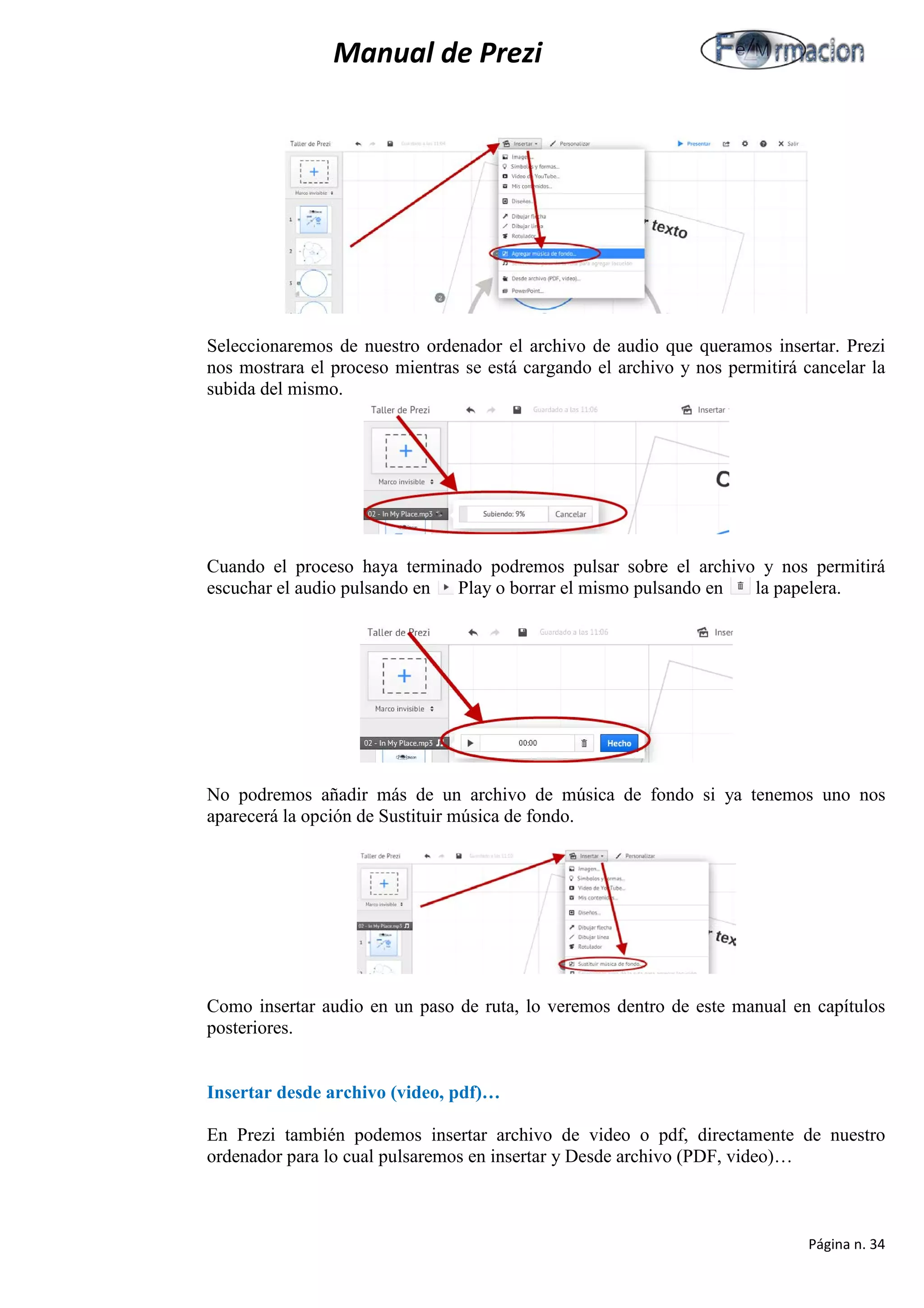 Manual de Prezi 
Seleccionaremos de nuestro ordenador el archivo de audio que queramos insertar. Prezi nos mostrara el proceso mientras se está cargando el archivo y nos permitirá cancelar la subida del mismo. 
Cuando el proceso haya terminado podremos pulsar sobre el archivo y nos permitirá escuchar el audio pulsando en Play o borrar el mismo pulsando en la papelera. 
No podremos añadir más de un archivo de música de fondo si ya tenemos uno nos aparecerá la opción de Sustituir música de fondo. 
Como insertar audio en un paso de ruta, lo veremos dentro de este manual en capítulos posteriores. 
Insertar desde archivo (video, pdf)… 
En Prezi también podemos insertar archivo de video o pdf, directamente de nuestro ordenador para lo cual pulsaremos en insertar y Desde archivo (PDF, video)… 
Página n. 34 
 