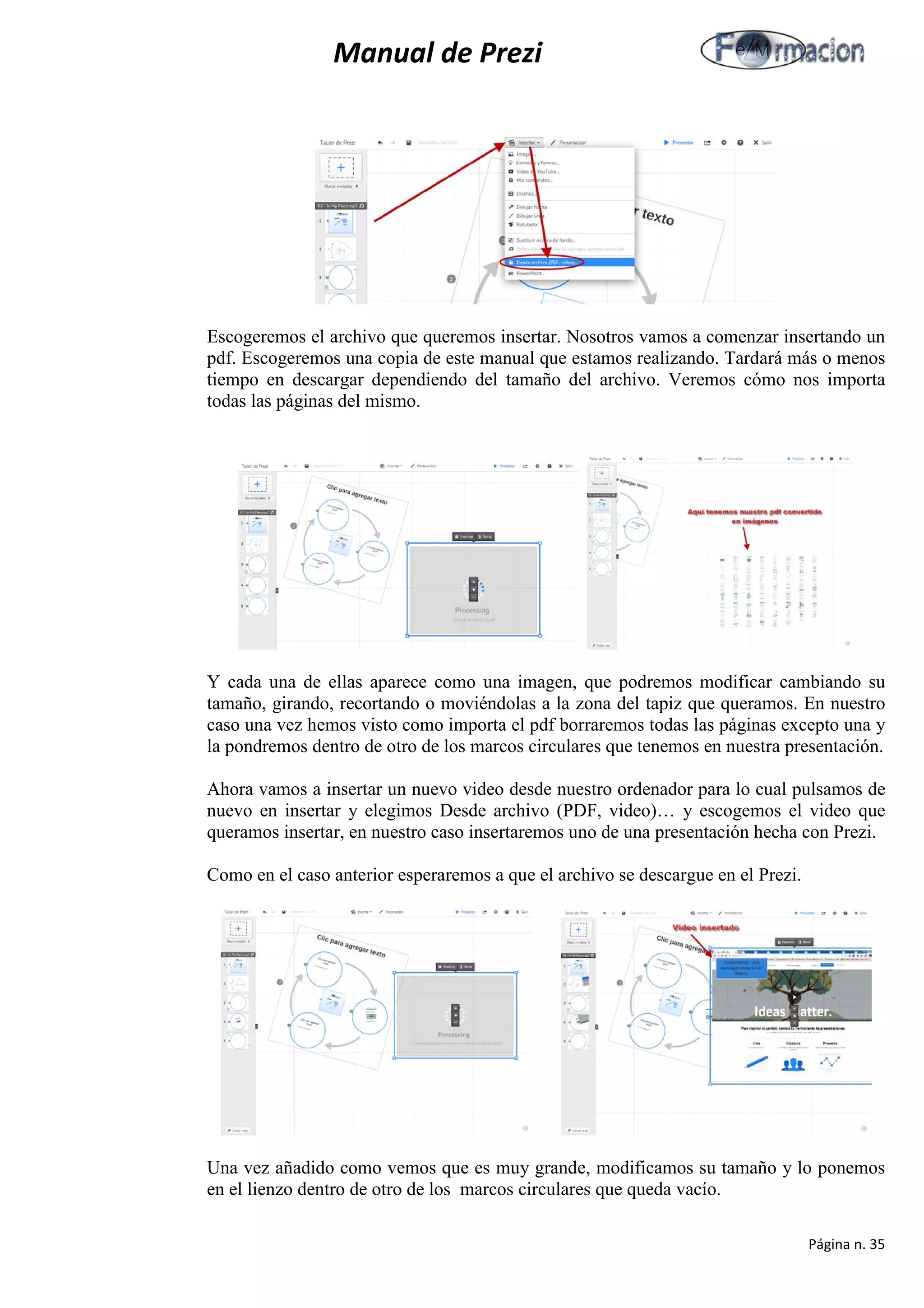 Manual de Prezi 
Escogeremos el archivo que queremos insertar. Nosotros vamos a comenzar insertando un pdf. Escogeremos una copia de este manual que estamos realizando. Tardará más o menos tiempo en descargar dependiendo del tamaño del archivo. Veremos cómo nos importa todas las páginas del mismo. 
Y cada una de ellas aparece como una imagen, que podremos modificar cambiando su tamaño, girando, recortando o moviéndolas a la zona del tapiz que queramos. En nuestro caso una vez hemos visto como importa el pdf borraremos todas las páginas excepto una y la pondremos dentro de otro de los marcos circulares que tenemos en nuestra presentación. 
Ahora vamos a insertar un nuevo video desde nuestro ordenador para lo cual pulsamos de nuevo en insertar y elegimos Desde archivo (PDF, video)… y escogemos el video que queramos insertar, en nuestro caso insertaremos uno de una presentación hecha con Prezi. 
Como en el caso anterior esperaremos a que el archivo se descargue en el Prezi. 
Una vez añadido como vemos que es muy grande, modificamos su tamaño y lo ponemos en el lienzo dentro de otro de los marcos circulares que queda vacío. 
Página n. 35 
 