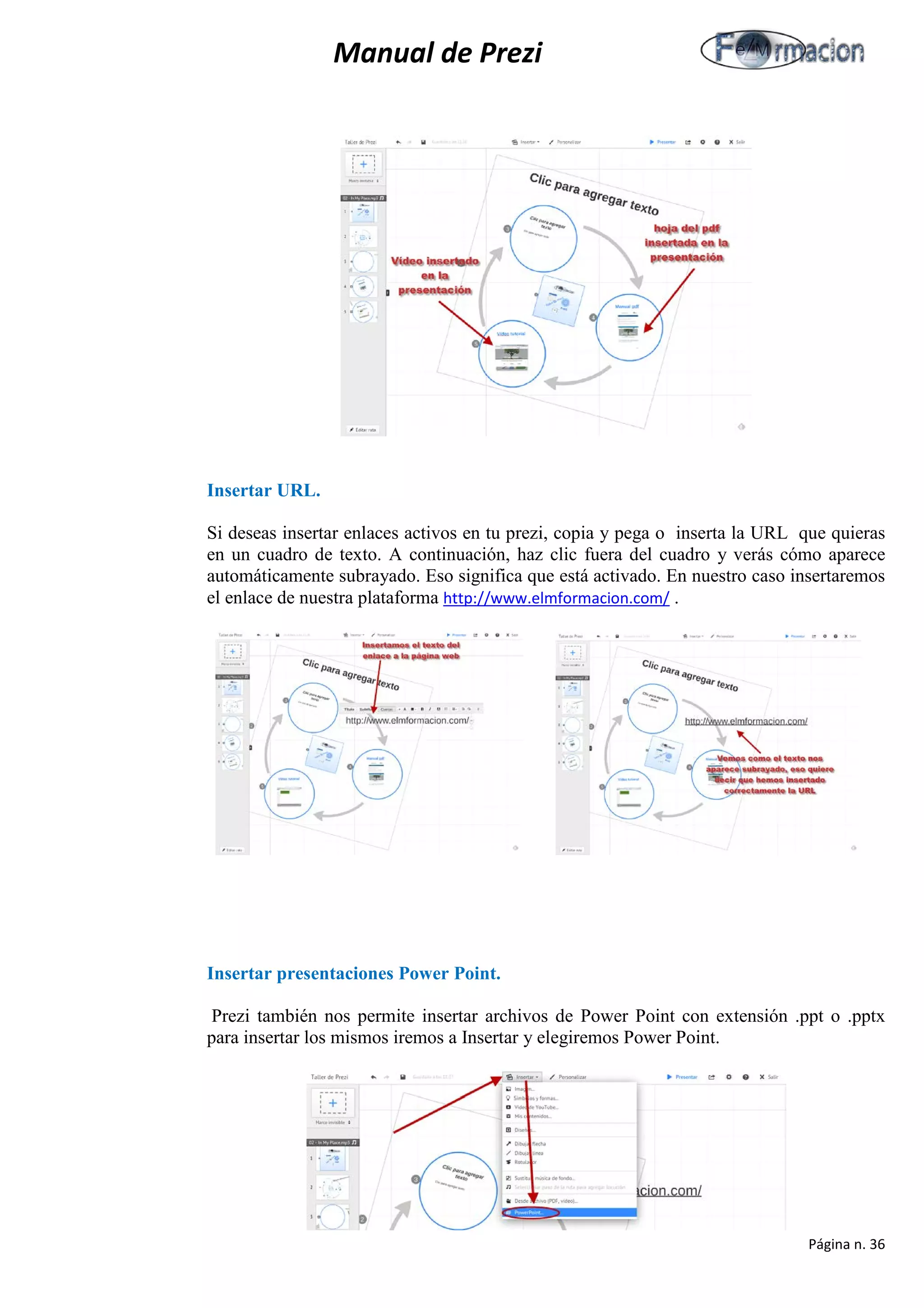 Manual de Prezi 
Insertar URL. 
Si deseas insertar enlaces activos en tu prezi, copia y pega o inserta la URL que quieras en un cuadro de texto. A continuación, haz clic fuera del cuadro y verás cómo aparece automáticamente subrayado. Eso significa que está activado. En nuestro caso insertaremos el enlace de nuestra plataforma http://www.elmformacion.com/ . 
Insertar presentaciones Power Point. 
Prezi también nos permite insertar archivos de Power Point con extensión .ppt o .pptx para insertar los mismos iremos a Insertar y elegiremos Power Point. 
Página n. 36 
 