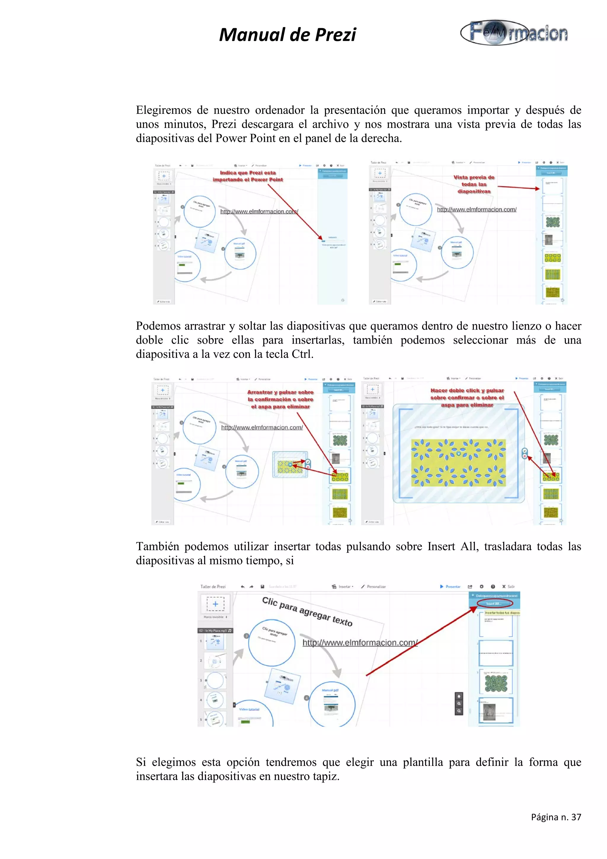 Manual de Prezi 
Elegiremos de nuestro ordenador la presentación que queramos importar y después de unos minutos, Prezi descargara el archivo y nos mostrara una vista previa de todas las diapositivas del Power Point en el panel de la derecha. 
Podemos arrastrar y soltar las diapositivas que queramos dentro de nuestro lienzo o hacer doble clic sobre ellas para insertarlas, también podemos seleccionar más de una diapositiva a la vez con la tecla Ctrl. 
También podemos utilizar insertar todas pulsando sobre Insert All, trasladara todas las diapositivas al mismo tiempo, si 
Si elegimos esta opción tendremos que elegir una plantilla para definir la forma que insertara las diapositivas en nuestro tapiz. 
Página n. 37 
 