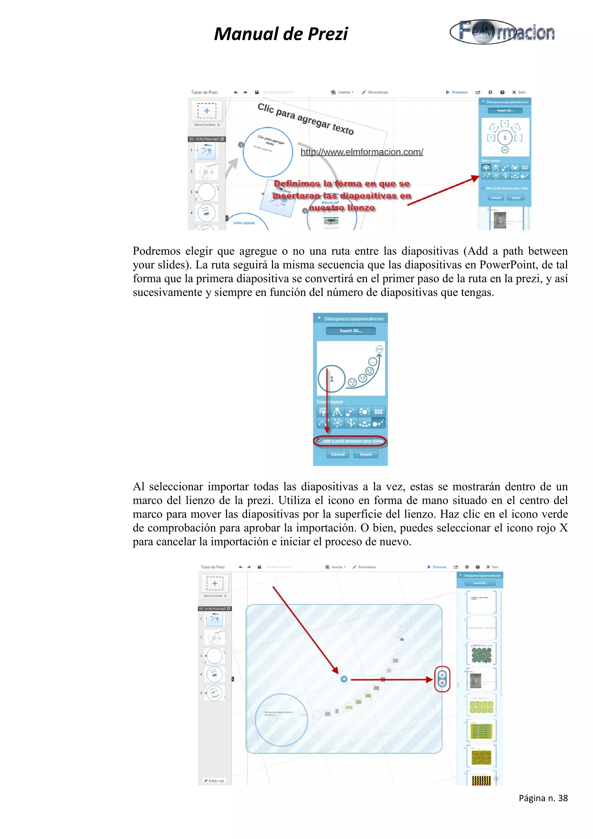 Manual de Prezi 
Podremos elegir que agregue o no una ruta entre las diapositivas (Add a path between your slides). La ruta seguirá la misma secuencia que las diapositivas en PowerPoint, de tal forma que la primera diapositiva se convertirá en el primer paso de la ruta en la prezi, y así sucesivamente y siempre en función del número de diapositivas que tengas. 
Al seleccionar importar todas las diapositivas a la vez, estas se mostrarán dentro de un marco del lienzo de la prezi. Utiliza el icono en forma de mano situado en el centro del marco para mover las diapositivas por la superficie del lienzo. Haz clic en el icono verde de comprobación para aprobar la importación. O bien, puedes seleccionar el icono rojo X para cancelar la importación e iniciar el proceso de nuevo. 
Página n. 38 
 