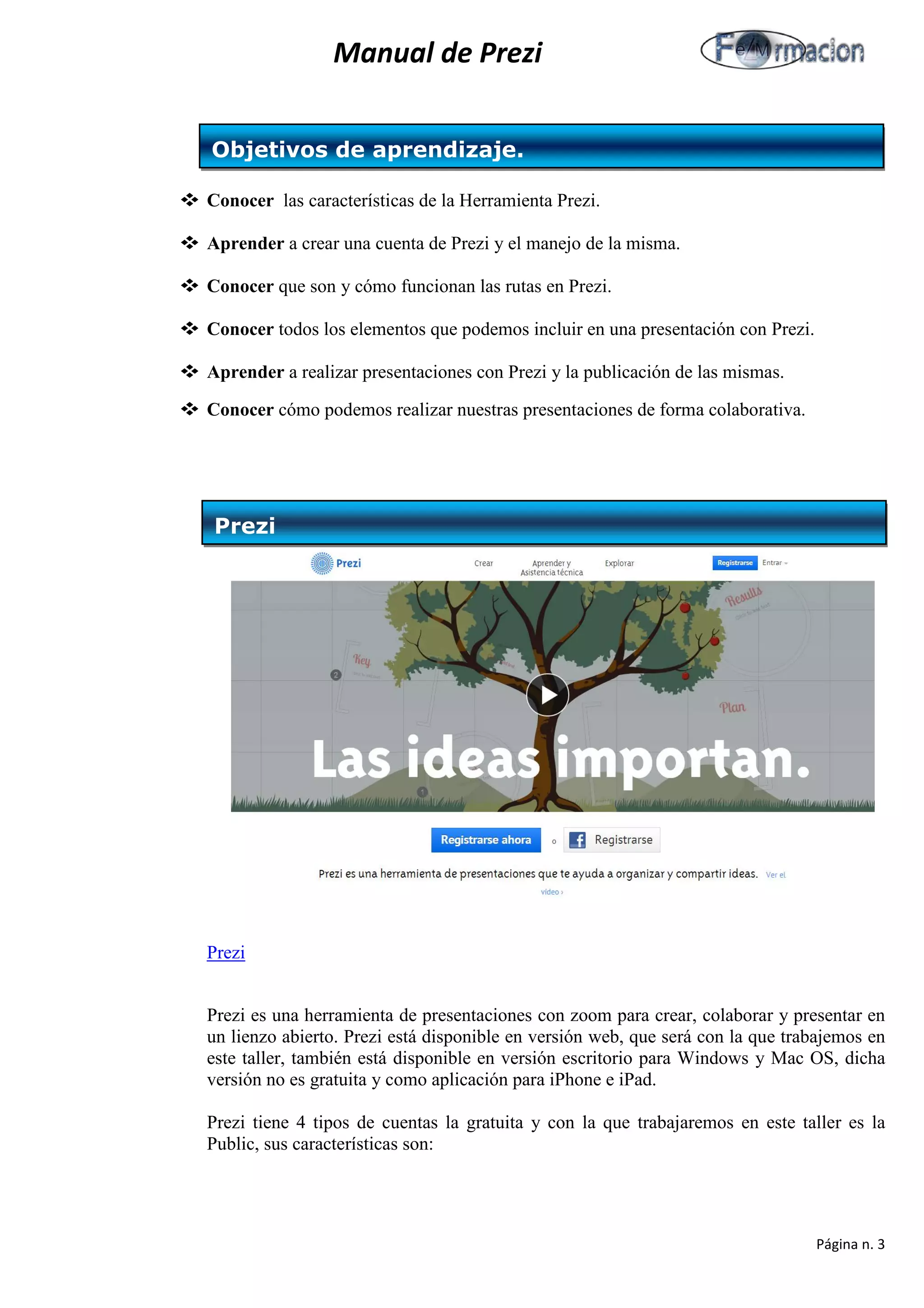 Manual de Prezi 
 Conocer las características de la Herramienta Prezi. 
 Aprender a crear una cuenta de Prezi y el manejo de la misma. 
 Conocer que son y cómo funcionan las rutas en Prezi. 
 Conocer todos los elementos que podemos incluir en una presentación con Prezi. 
 Aprender a realizar presentaciones con Prezi y la publicación de las mismas. 
 Conocer cómo podemos realizar nuestras presentaciones de forma colaborativa. 
Prezi 
Prezi es una herramienta de presentaciones con zoom para crear, colaborar y presentar en un lienzo abierto. Prezi está disponible en versión web, que será con la que trabajemos en este taller, también está disponible en versión escritorio para Windows y Mac OS, dicha versión no es gratuita y como aplicación para iPhone e iPad. 
Prezi tiene 4 tipos de cuentas la gratuita y con la que trabajaremos en este taller es la Public, sus características son: 
Objetivos de aprendizaje. 
Prezi 
Página n. 3 
 