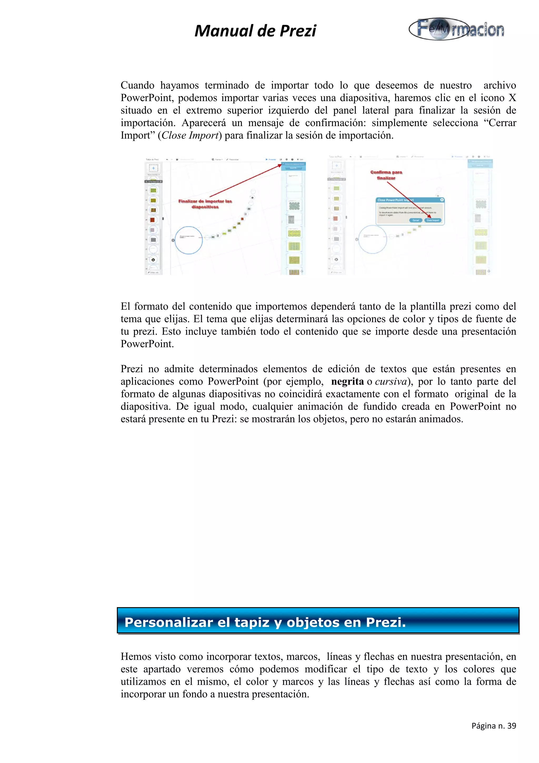 Manual de Prezi 
Cuando hayamos terminado de importar todo lo que deseemos de nuestro archivo PowerPoint, podemos importar varias veces una diapositiva, haremos clic en el icono X situado en el extremo superior izquierdo del panel lateral para finalizar la sesión de importación. Aparecerá un mensaje de confirmación: simplemente selecciona “Cerrar Import” (Close Import) para finalizar la sesión de importación. 
El formato del contenido que importemos dependerá tanto de la plantilla prezi como del tema que elijas. El tema que elijas determinará las opciones de color y tipos de fuente de tu prezi. Esto incluye también todo el contenido que se importe desde una presentación PowerPoint. 
Prezi no admite determinados elementos de edición de textos que están presentes en aplicaciones como PowerPoint (por ejemplo, negrita o cursiva), por lo tanto parte del formato de algunas diapositivas no coincidirá exactamente con el formato original de la diapositiva. De igual modo, cualquier animación de fundido creada en PowerPoint no estará presente en tu Prezi: se mostrarán los objetos, pero no estarán animados. 
Hemos visto como incorporar textos, marcos, líneas y flechas en nuestra presentación, en este apartado veremos cómo podemos modificar el tipo de texto y los colores que utilizamos en el mismo, el color y marcos y las líneas y flechas así como la forma de incorporar un fondo a nuestra presentación. 
Personalizar el tapiz y objetos en Prezi. 
Página n. 39 
 