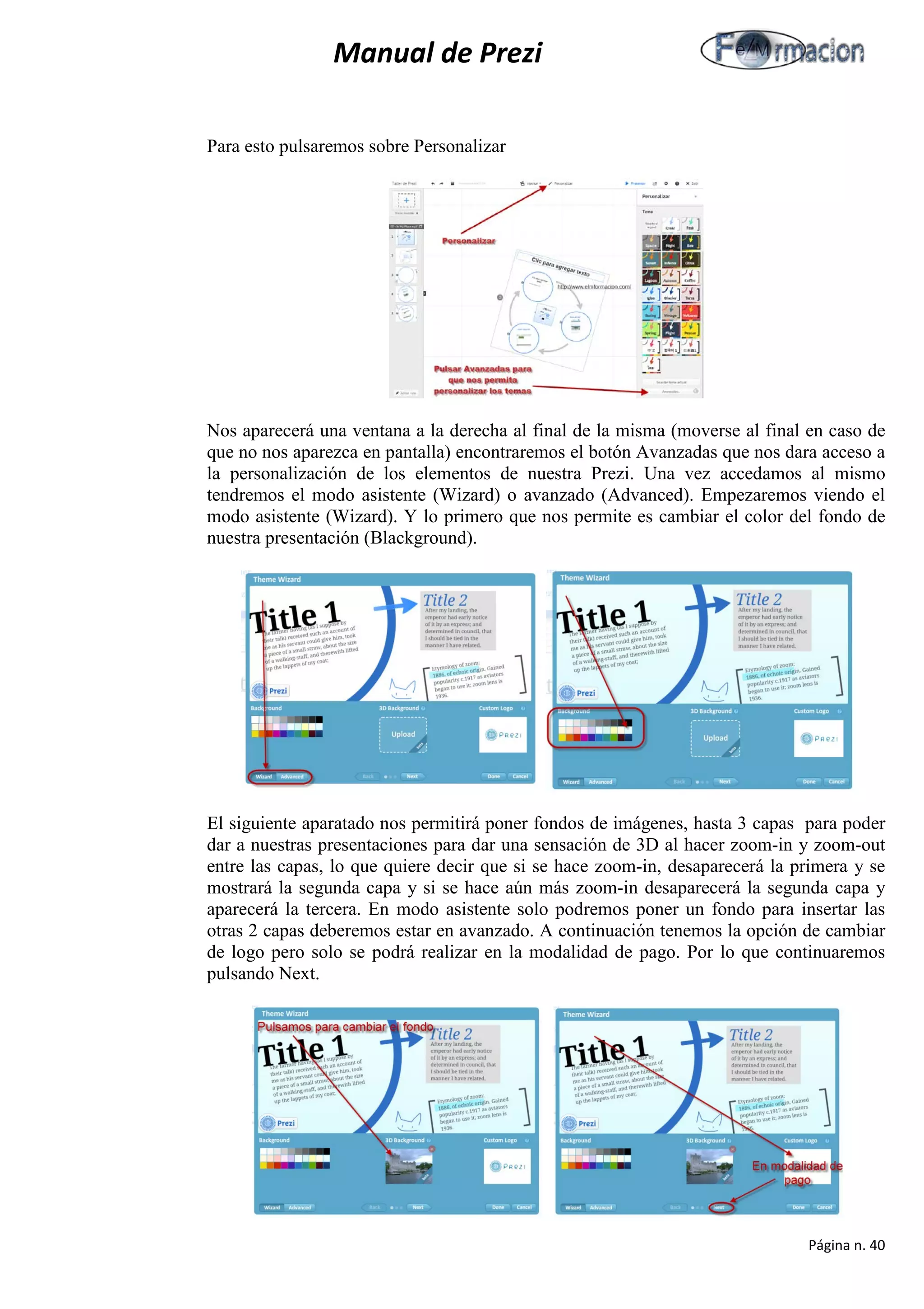 Manual de Prezi 
Para esto pulsaremos sobre Personalizar 
Nos aparecerá una ventana a la derecha al final de la misma (moverse al final en caso de que no nos aparezca en pantalla) encontraremos el botón Avanzadas que nos dara acceso a la personalización de los elementos de nuestra Prezi. Una vez accedamos al mismo tendremos el modo asistente (Wizard) o avanzado (Advanced). Empezaremos viendo el modo asistente (Wizard). Y lo primero que nos permite es cambiar el color del fondo de nuestra presentación (Blackground). 
El siguiente aparatado nos permitirá poner fondos de imágenes, hasta 3 capas para poder dar a nuestras presentaciones para dar una sensación de 3D al hacer zoom-in y zoom-out entre las capas, lo que quiere decir que si se hace zoom-in, desaparecerá la primera y se mostrará la segunda capa y si se hace aún más zoom-in desaparecerá la segunda capa y aparecerá la tercera. En modo asistente solo podremos poner un fondo para insertar las otras 2 capas deberemos estar en avanzado. A continuación tenemos la opción de cambiar de logo pero solo se podrá realizar en la modalidad de pago. Por lo que continuaremos pulsando Next. 
Página n. 40 
 