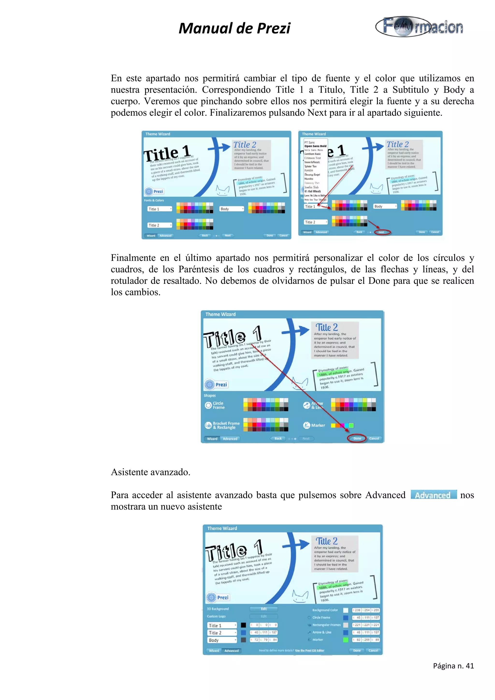 Manual de Prezi 
En este apartado nos permitirá cambiar el tipo de fuente y el color que utilizamos en nuestra presentación. Correspondiendo Title 1 a Titulo, Title 2 a Subtitulo y Body a cuerpo. Veremos que pinchando sobre ellos nos permitirá elegir la fuente y a su derecha podemos elegir el color. Finalizaremos pulsando Next para ir al apartado siguiente. 
Finalmente en el último apartado nos permitirá personalizar el color de los círculos y cuadros, de los Paréntesis de los cuadros y rectángulos, de las flechas y líneas, y del rotulador de resaltado. No debemos de olvidarnos de pulsar el Done para que se realicen los cambios. 
Asistente avanzado. 
Para acceder al asistente avanzado basta que pulsemos sobre Advanced nos mostrara un nuevo asistente 
Página n. 41 
 
