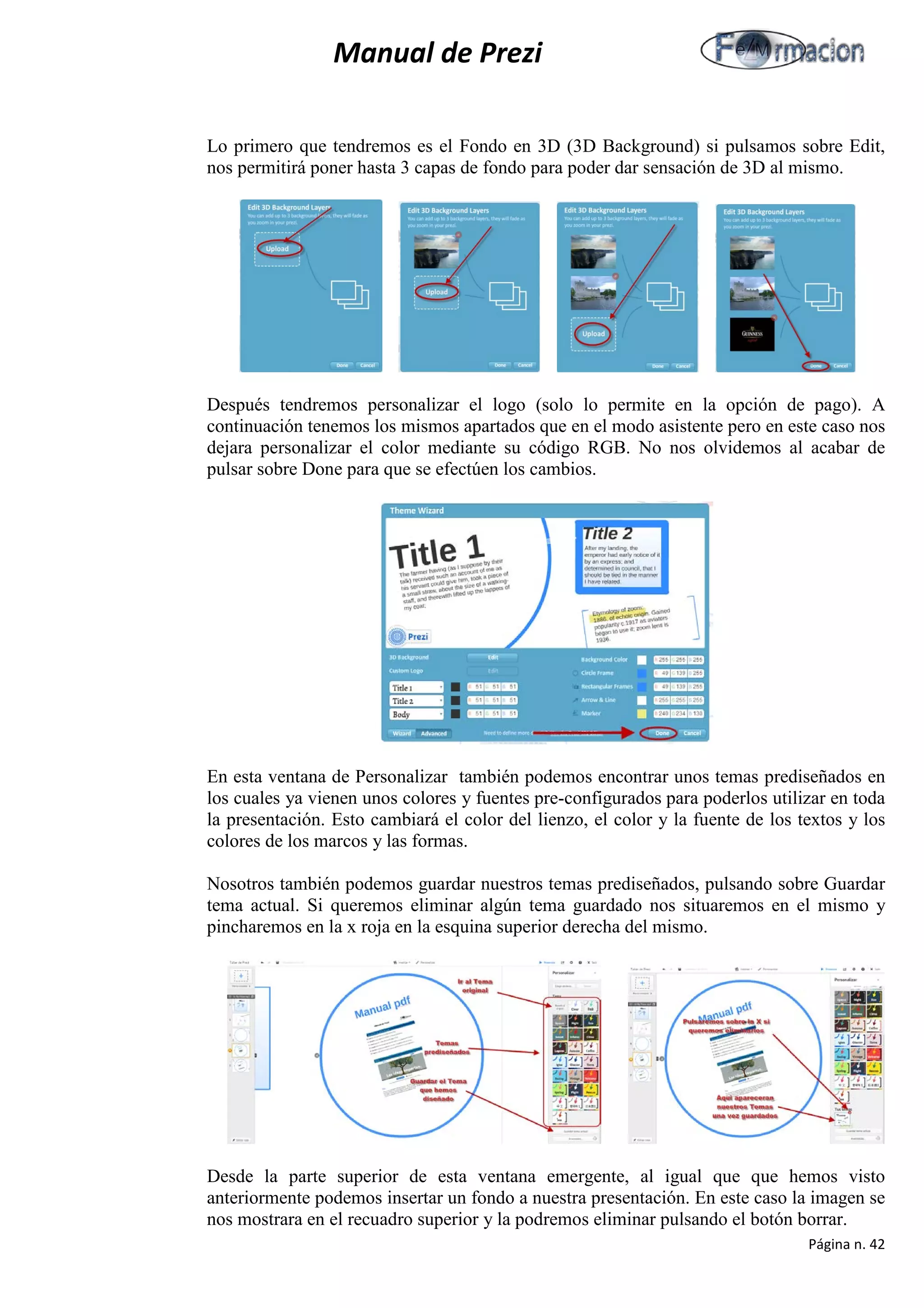 Manual de Prezi 
Lo primero que tendremos es el Fondo en 3D (3D Background) si pulsamos sobre Edit, nos permitirá poner hasta 3 capas de fondo para poder dar sensación de 3D al mismo. 
Después tendremos personalizar el logo (solo lo permite en la opción de pago). A continuación tenemos los mismos apartados que en el modo asistente pero en este caso nos dejara personalizar el color mediante su código RGB. No nos olvidemos al acabar de pulsar sobre Done para que se efectúen los cambios. 
En esta ventana de Personalizar también podemos encontrar unos temas prediseñados en los cuales ya vienen unos colores y fuentes pre-configurados para poderlos utilizar en toda la presentación. Esto cambiará el color del lienzo, el color y la fuente de los textos y los colores de los marcos y las formas. 
Nosotros también podemos guardar nuestros temas prediseñados, pulsando sobre Guardar tema actual. Si queremos eliminar algún tema guardado nos situaremos en el mismo y pincharemos en la x roja en la esquina superior derecha del mismo. 
Desde la parte superior de esta ventana emergente, al igual que que hemos visto anteriormente podemos insertar un fondo a nuestra presentación. En este caso la imagen se nos mostrara en el recuadro superior y la podremos eliminar pulsando el botón borrar. 
Página n. 42 
 