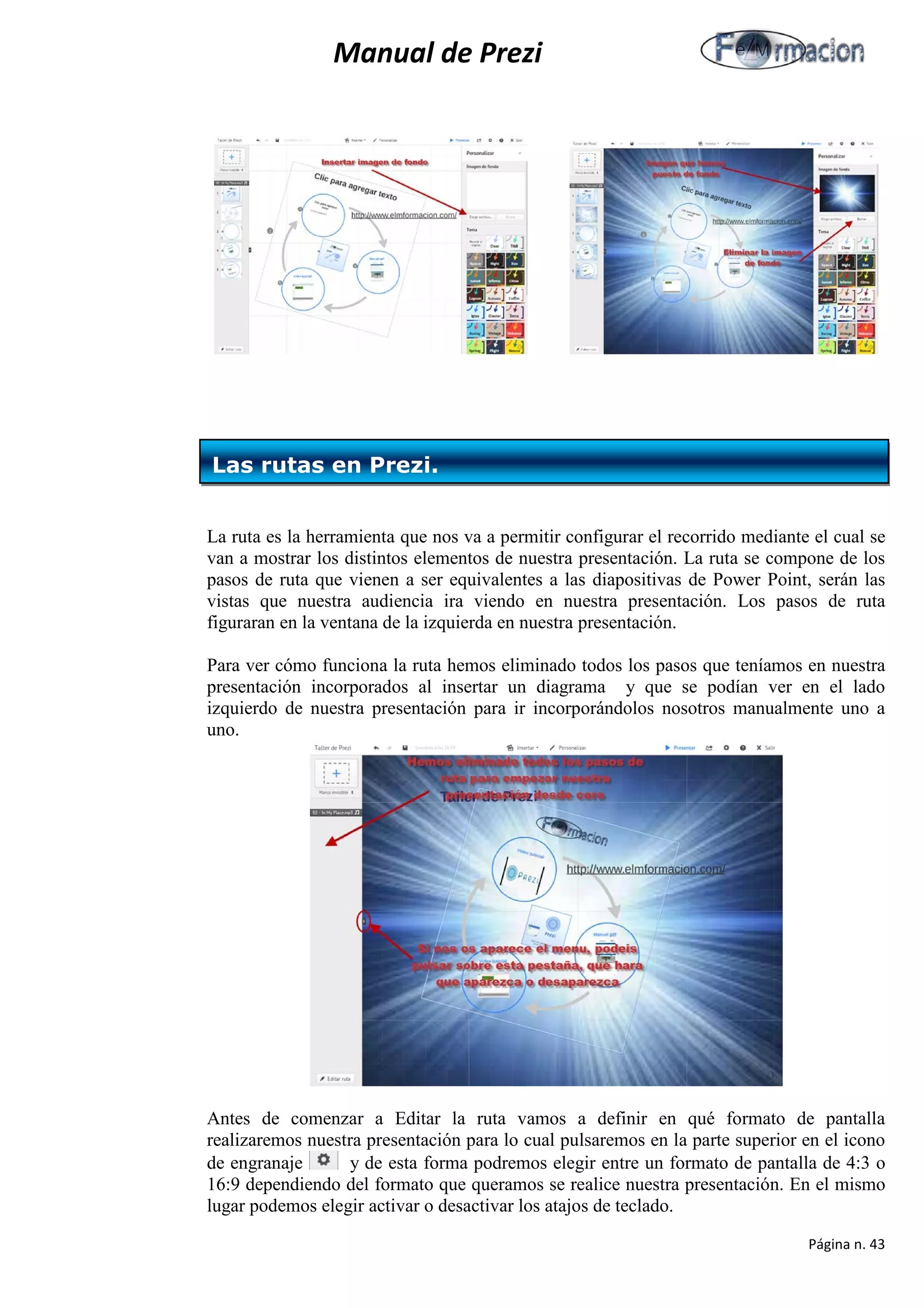 Manual de Prezi 
La ruta es la herramienta que nos va a permitir configurar el recorrido mediante el cual se van a mostrar los distintos elementos de nuestra presentación. La ruta se compone de los pasos de ruta que vienen a ser equivalentes a las diapositivas de Power Point, serán las vistas que nuestra audiencia ira viendo en nuestra presentación. Los pasos de ruta figuraran en la ventana de la izquierda en nuestra presentación. 
Para ver cómo funciona la ruta hemos eliminado todos los pasos que teníamos en nuestra presentación incorporados al insertar un diagrama y que se podían ver en el lado izquierdo de nuestra presentación para ir incorporándolos nosotros manualmente uno a uno. 
Antes de comenzar a Editar la ruta vamos a definir en qué formato de pantalla realizaremos nuestra presentación para lo cual pulsaremos en la parte superior en el icono de engranaje y de esta forma podremos elegir entre un formato de pantalla de 4:3 o 16:9 dependiendo del formato que queramos se realice nuestra presentación. En el mismo lugar podemos elegir activar o desactivar los atajos de teclado. 
Las rutas en Prezi. 
Página n. 43 
 