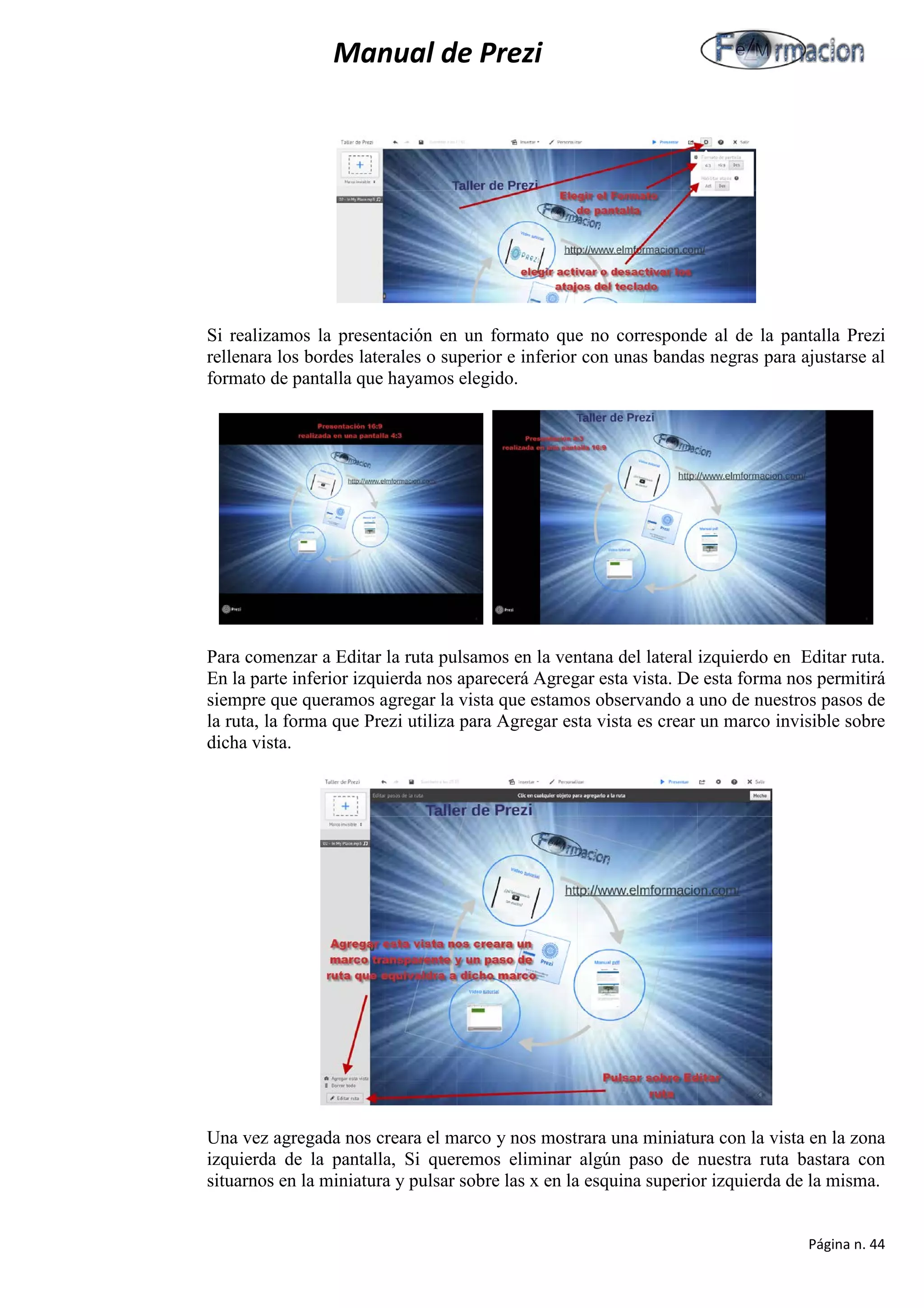 Manual de Prezi 
Si realizamos la presentación en un formato que no corresponde al de la pantalla Prezi rellenara los bordes laterales o superior e inferior con unas bandas negras para ajustarse al formato de pantalla que hayamos elegido. 
Para comenzar a Editar la ruta pulsamos en la ventana del lateral izquierdo en Editar ruta. En la parte inferior izquierda nos aparecerá Agregar esta vista. De esta forma nos permitirá siempre que queramos agregar la vista que estamos observando a uno de nuestros pasos de la ruta, la forma que Prezi utiliza para Agregar esta vista es crear un marco invisible sobre dicha vista. 
Una vez agregada nos creara el marco y nos mostrara una miniatura con la vista en la zona izquierda de la pantalla, Si queremos eliminar algún paso de nuestra ruta bastara con situarnos en la miniatura y pulsar sobre las x en la esquina superior izquierda de la misma. 
Página n. 44 
 