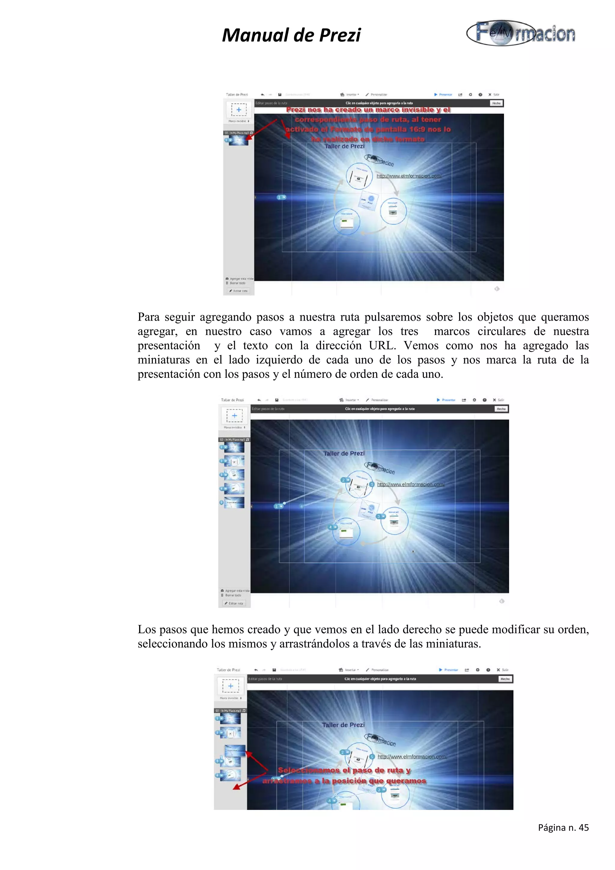 Manual de Prezi 
Para seguir agregando pasos a nuestra ruta pulsaremos sobre los objetos que queramos agregar, en nuestro caso vamos a agregar los tres marcos circulares de nuestra presentación y el texto con la dirección URL. Vemos como nos ha agregado las miniaturas en el lado izquierdo de cada uno de los pasos y nos marca la ruta de la presentación con los pasos y el número de orden de cada uno. 
Los pasos que hemos creado y que vemos en el lado derecho se puede modificar su orden, seleccionando los mismos y arrastrándolos a través de las miniaturas. 
Página n. 45 
 