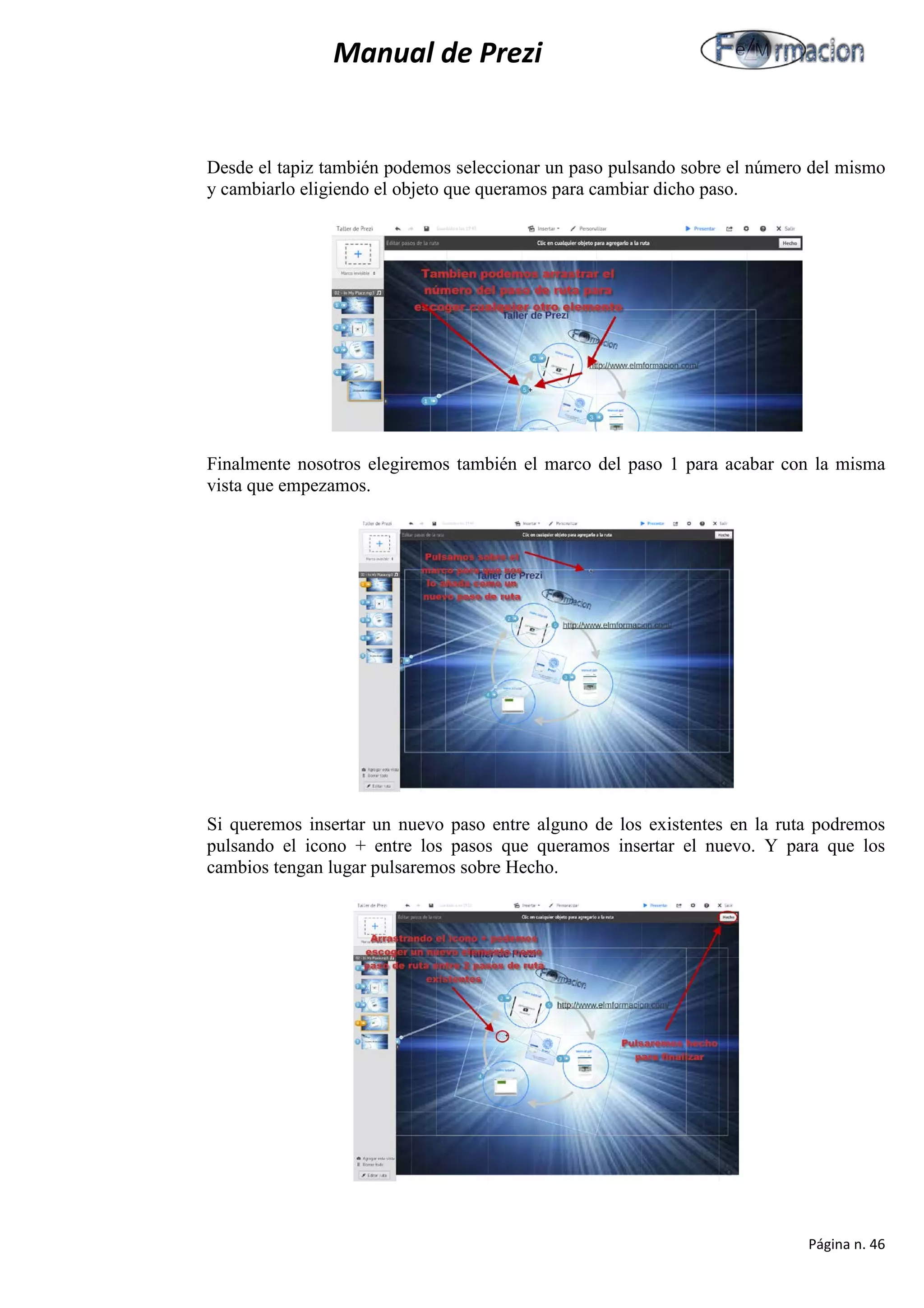 Manual de Prezi 
Desde el tapiz también podemos seleccionar un paso pulsando sobre el número del mismo y cambiarlo eligiendo el objeto que queramos para cambiar dicho paso. 
Finalmente nosotros elegiremos también el marco del paso 1 para acabar con la misma vista que empezamos. 
Si queremos insertar un nuevo paso entre alguno de los existentes en la ruta podremos pulsando el icono + entre los pasos que queramos insertar el nuevo. Y para que los cambios tengan lugar pulsaremos sobre Hecho. 
Página n. 46 
 