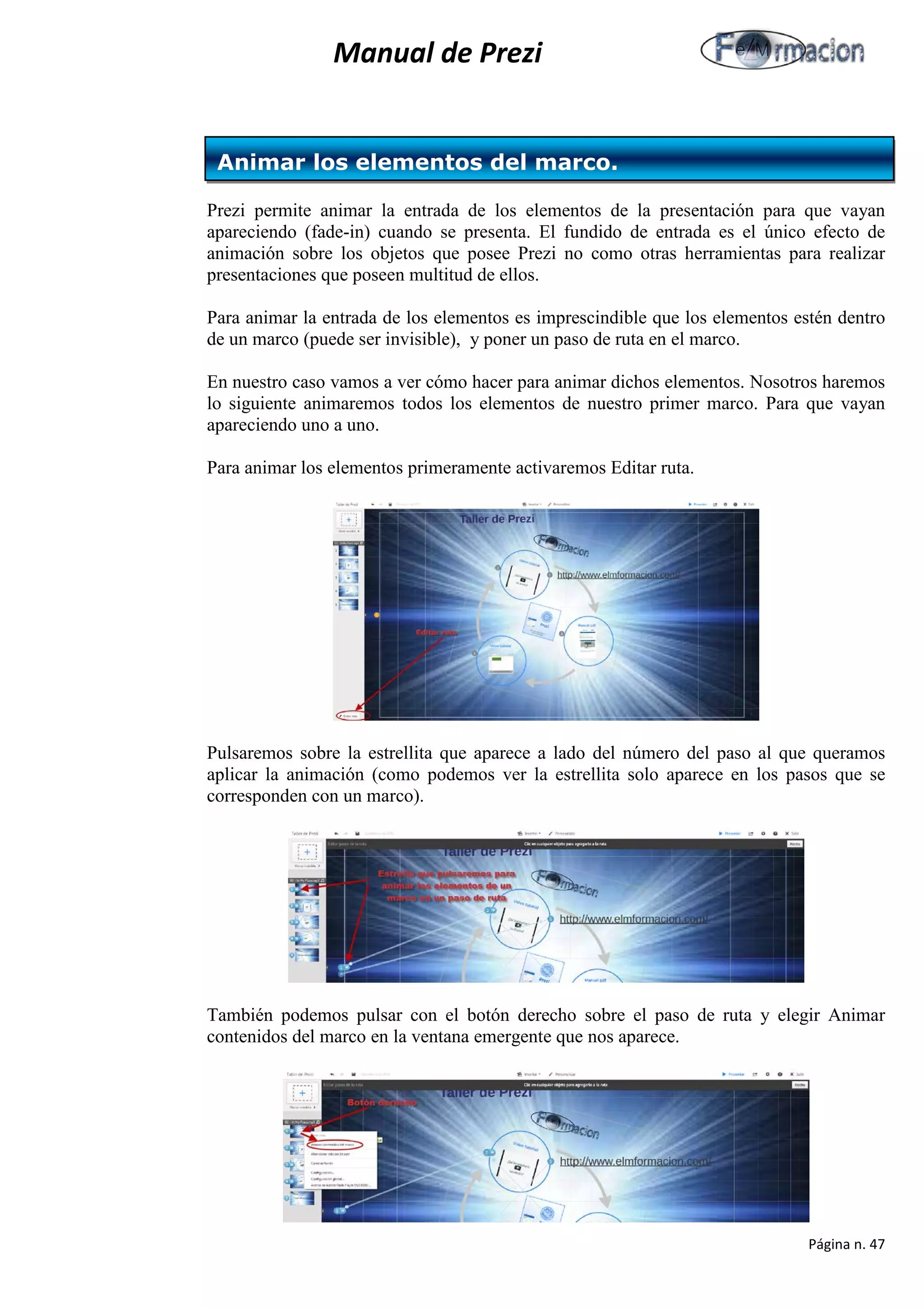 Manual de Prezi 
Prezi permite animar la entrada de los elementos de la presentación para que vayan apareciendo (fade-in) cuando se presenta. El fundido de entrada es el único efecto de animación sobre los objetos que posee Prezi no como otras herramientas para realizar presentaciones que poseen multitud de ellos. 
Para animar la entrada de los elementos es imprescindible que los elementos estén dentro de un marco (puede ser invisible), y poner un paso de ruta en el marco. 
En nuestro caso vamos a ver cómo hacer para animar dichos elementos. Nosotros haremos lo siguiente animaremos todos los elementos de nuestro primer marco. Para que vayan apareciendo uno a uno. 
Para animar los elementos primeramente activaremos Editar ruta. 
Pulsaremos sobre la estrellita que aparece a lado del número del paso al que queramos aplicar la animación (como podemos ver la estrellita solo aparece en los pasos que se corresponden con un marco). 
También podemos pulsar con el botón derecho sobre el paso de ruta y elegir Animar contenidos del marco en la ventana emergente que nos aparece. 
Animar los elementos del marco. 
Página n. 47 
 