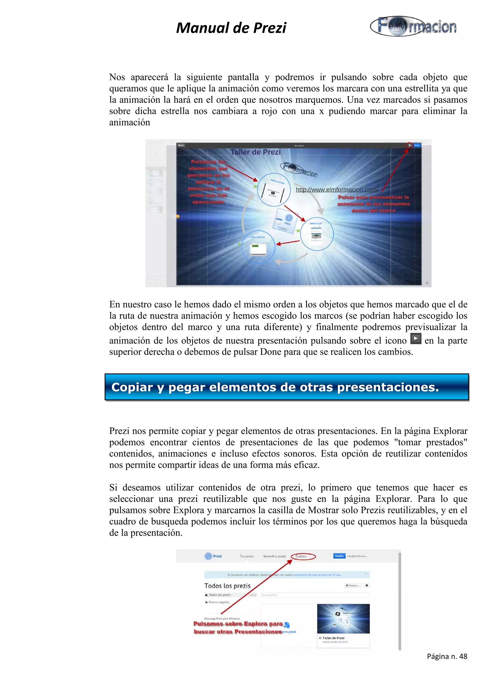 Manual de Prezi 
Nos aparecerá la siguiente pantalla y podremos ir pulsando sobre cada objeto que queramos que le aplique la animación como veremos los marcara con una estrellita ya que la animación la hará en el orden que nosotros marquemos. Una vez marcados si pasamos sobre dicha estrella nos cambiara a rojo con una x pudiendo marcar para eliminar la animación 
En nuestro caso le hemos dado el mismo orden a los objetos que hemos marcado que el de la ruta de nuestra animación y hemos escogido los marcos (se podrían haber escogido los objetos dentro del marco y una ruta diferente) y finalmente podremos previsualizar la animación de los objetos de nuestra presentación pulsando sobre el icono en la parte superior derecha o debemos de pulsar Done para que se realicen los cambios. 
Prezi nos permite copiar y pegar elementos de otras presentaciones. En la página Explorar podemos encontrar cientos de presentaciones de las que podemos "tomar prestados" contenidos, animaciones e incluso efectos sonoros. Esta opción de reutilizar contenidos nos permite compartir ideas de una forma más eficaz. 
Si deseamos utilizar contenidos de otra prezi, lo primero que tenemos que hacer es seleccionar una prezi reutilizable que nos guste en la página Explorar. Para lo que pulsamos sobre Explora y marcarnos la casilla de Mostrar solo Prezis reutilizables, y en el cuadro de busqueda podemos incluir los términos por los que queremos haga la búsqueda de la presentación. 
Copiar y pegar elementos de otras presentaciones. 
Página n. 48 
 