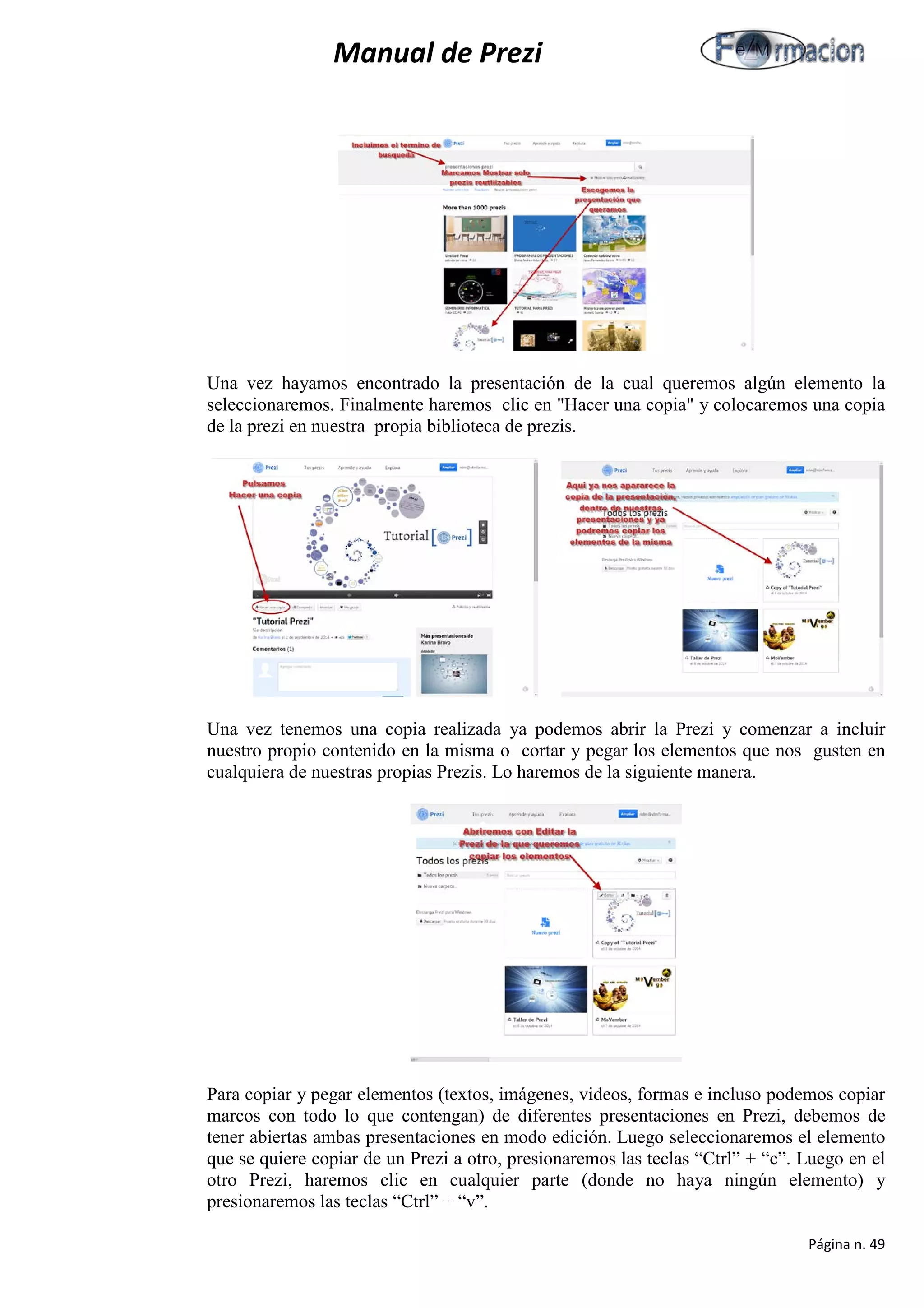 Manual de Prezi 
Una vez hayamos encontrado la presentación de la cual queremos algún elemento la seleccionaremos. Finalmente haremos clic en "Hacer una copia" y colocaremos una copia de la prezi en nuestra propia biblioteca de prezis. 
Una vez tenemos una copia realizada ya podemos abrir la Prezi y comenzar a incluir nuestro propio contenido en la misma o cortar y pegar los elementos que nos gusten en cualquiera de nuestras propias Prezis. Lo haremos de la siguiente manera. 
Para copiar y pegar elementos (textos, imágenes, videos, formas e incluso podemos copiar marcos con todo lo que contengan) de diferentes presentaciones en Prezi, debemos de tener abiertas ambas presentaciones en modo edición. Luego seleccionaremos el elemento que se quiere copiar de un Prezi a otro, presionaremos las teclas “Ctrl” + “c”. Luego en el otro Prezi, haremos clic en cualquier parte (donde no haya ningún elemento) y presionaremos las teclas “Ctrl” + “v”. 
Página n. 49 
 
