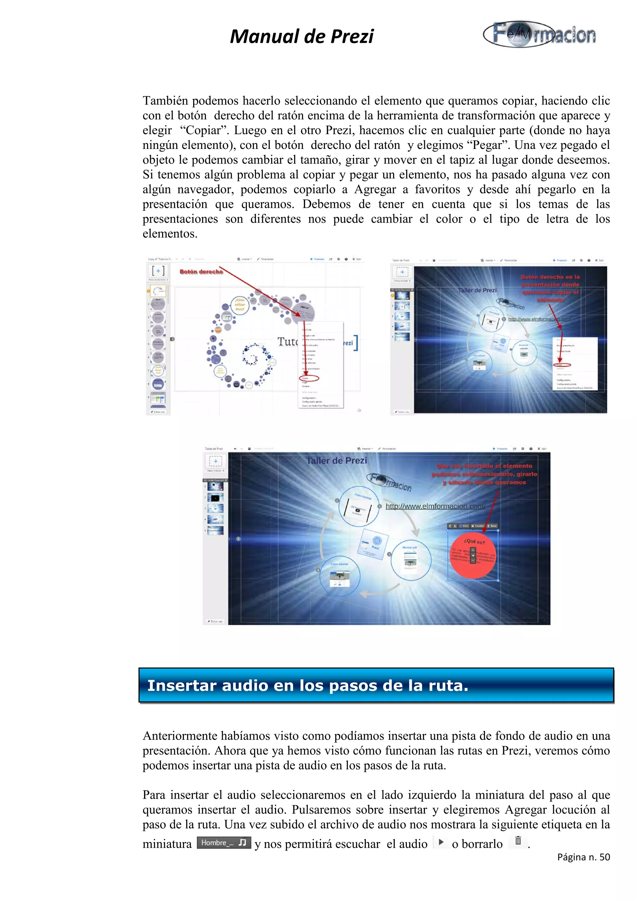 Manual de Prezi 
También podemos hacerlo seleccionando el elemento que queramos copiar, haciendo clic con el botón derecho del ratón encima de la herramienta de transformación que aparece y elegir “Copiar”. Luego en el otro Prezi, hacemos clic en cualquier parte (donde no haya ningún elemento), con el botón derecho del ratón y elegimos “Pegar”. Una vez pegado el objeto le podemos cambiar el tamaño, girar y mover en el tapiz al lugar donde deseemos. Si tenemos algún problema al copiar y pegar un elemento, nos ha pasado alguna vez con algún navegador, podemos copiarlo a Agregar a favoritos y desde ahí pegarlo en la presentación que queramos. Debemos de tener en cuenta que si los temas de las presentaciones son diferentes nos puede cambiar el color o el tipo de letra de los elementos. 
Anteriormente habíamos visto como podíamos insertar una pista de fondo de audio en una presentación. Ahora que ya hemos visto cómo funcionan las rutas en Prezi, veremos cómo podemos insertar una pista de audio en los pasos de la ruta. 
Para insertar el audio seleccionaremos en el lado izquierdo la miniatura del paso al que queramos insertar el audio. Pulsaremos sobre insertar y elegiremos Agregar locución al paso de la ruta. Una vez subido el archivo de audio nos mostrara la siguiente etiqueta en la miniatura y nos permitirá escuchar el audio o borrarlo . 
Insertar audio en los pasos de la ruta. 
Página n. 50 
 