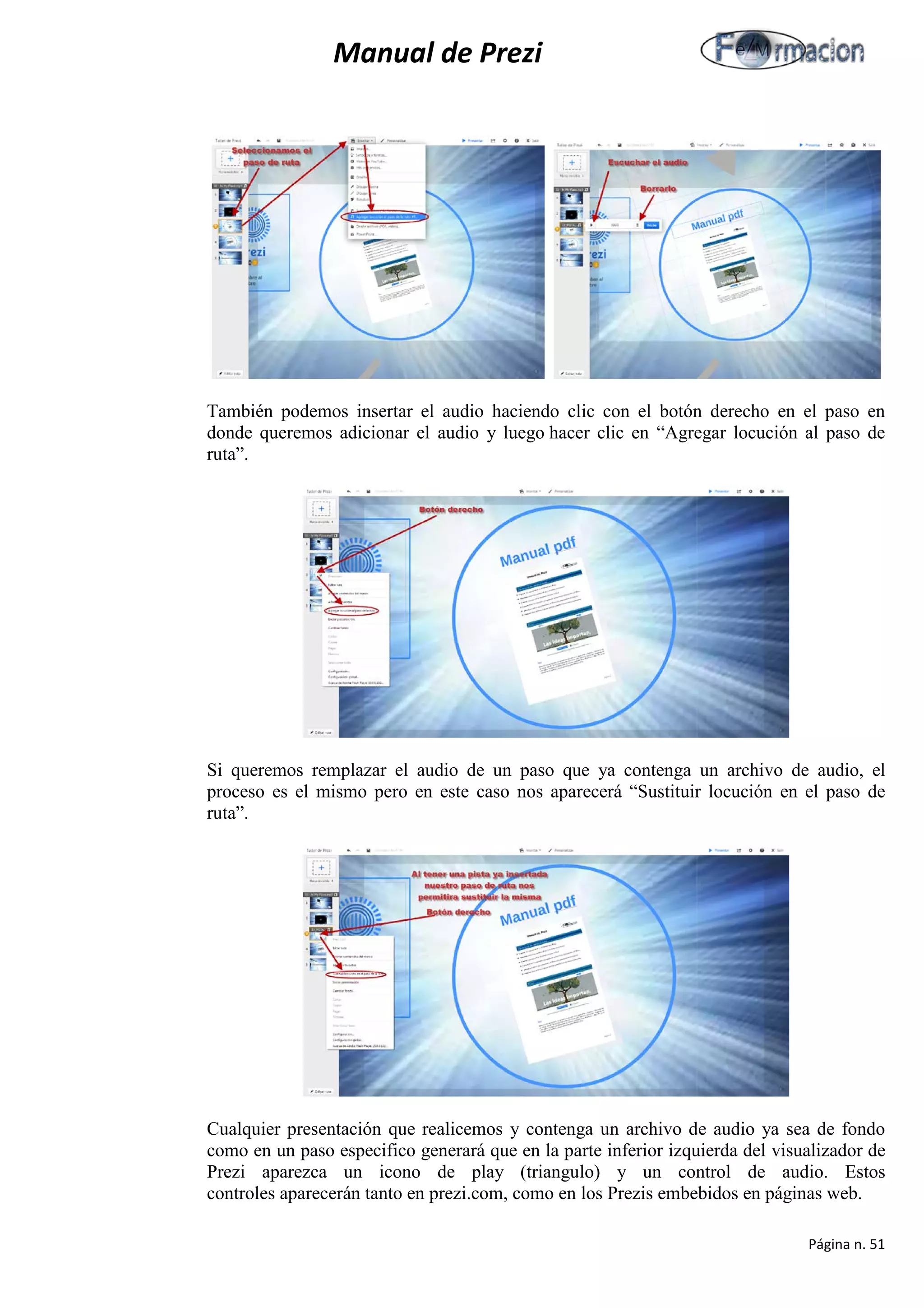 Manual de Prezi 
También podemos insertar el audio haciendo clic con el botón derecho en el paso en donde queremos adicionar el audio y luego hacer clic en “Agregar locución al paso de ruta”. 
Si queremos remplazar el audio de un paso que ya contenga un archivo de audio, el proceso es el mismo pero en este caso nos aparecerá “Sustituir locución en el paso de ruta”. 
Cualquier presentación que realicemos y contenga un archivo de audio ya sea de fondo como en un paso especifico generará que en la parte inferior izquierda del visualizador de Prezi aparezca un icono de play (triangulo) y un control de audio. Estos controles aparecerán tanto en prezi.com, como en los Prezis embebidos en páginas web. 
Página n. 51 
 