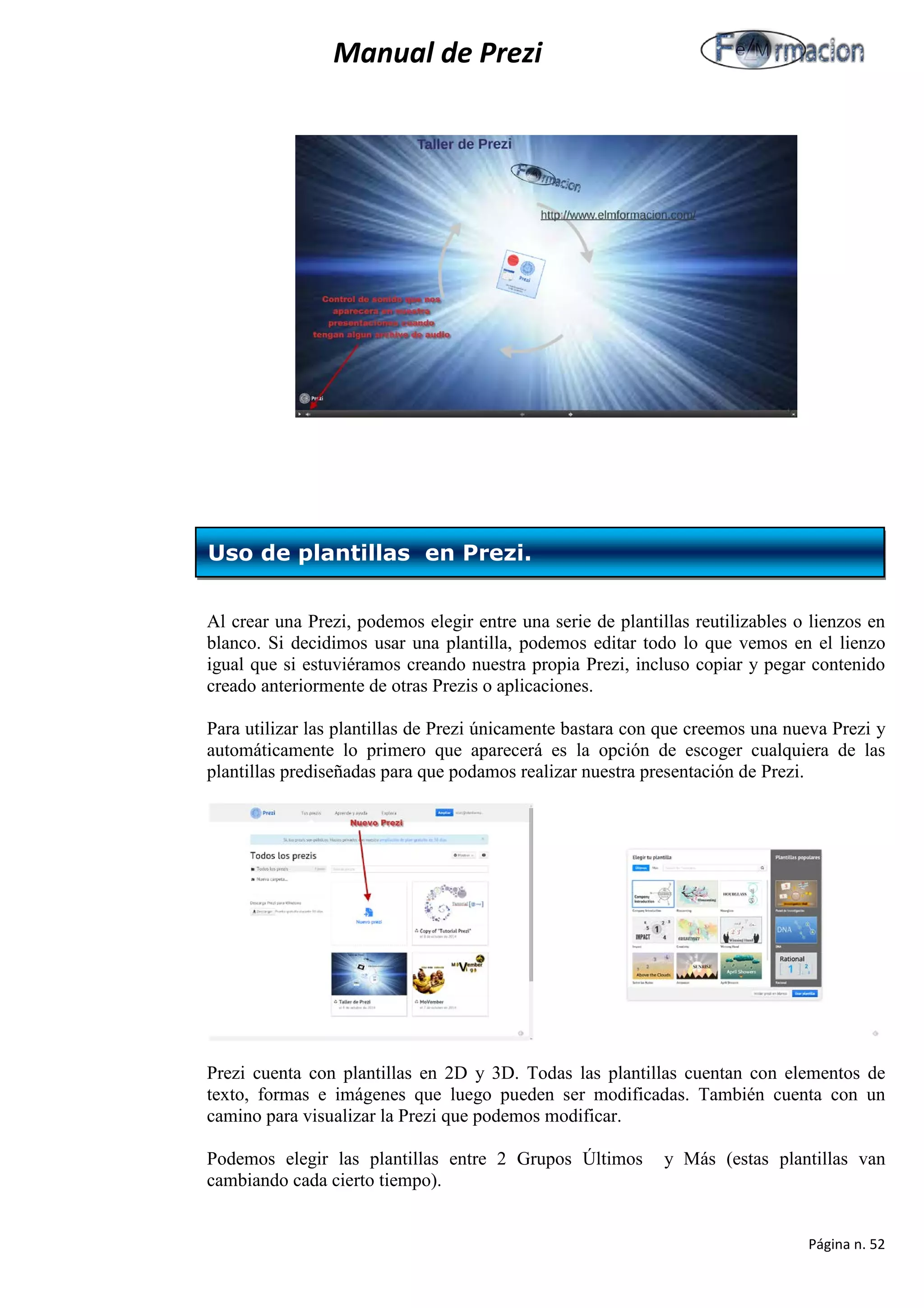 Manual de Prezi 
Al crear una Prezi, podemos elegir entre una serie de plantillas reutilizables o lienzos en blanco. Si decidimos usar una plantilla, podemos editar todo lo que vemos en el lienzo igual que si estuviéramos creando nuestra propia Prezi, incluso copiar y pegar contenido creado anteriormente de otras Prezis o aplicaciones. 
Para utilizar las plantillas de Prezi únicamente bastara con que creemos una nueva Prezi y automáticamente lo primero que aparecerá es la opción de escoger cualquiera de las plantillas prediseñadas para que podamos realizar nuestra presentación de Prezi. 
Prezi cuenta con plantillas en 2D y 3D. Todas las plantillas cuentan con elementos de texto, formas e imágenes que luego pueden ser modificadas. También cuenta con un camino para visualizar la Prezi que podemos modificar. 
Podemos elegir las plantillas entre 2 Grupos Últimos y Más (estas plantillas van cambiando cada cierto tiempo). 
Uso de plantillas en Prezi. 
Página n. 52 
 