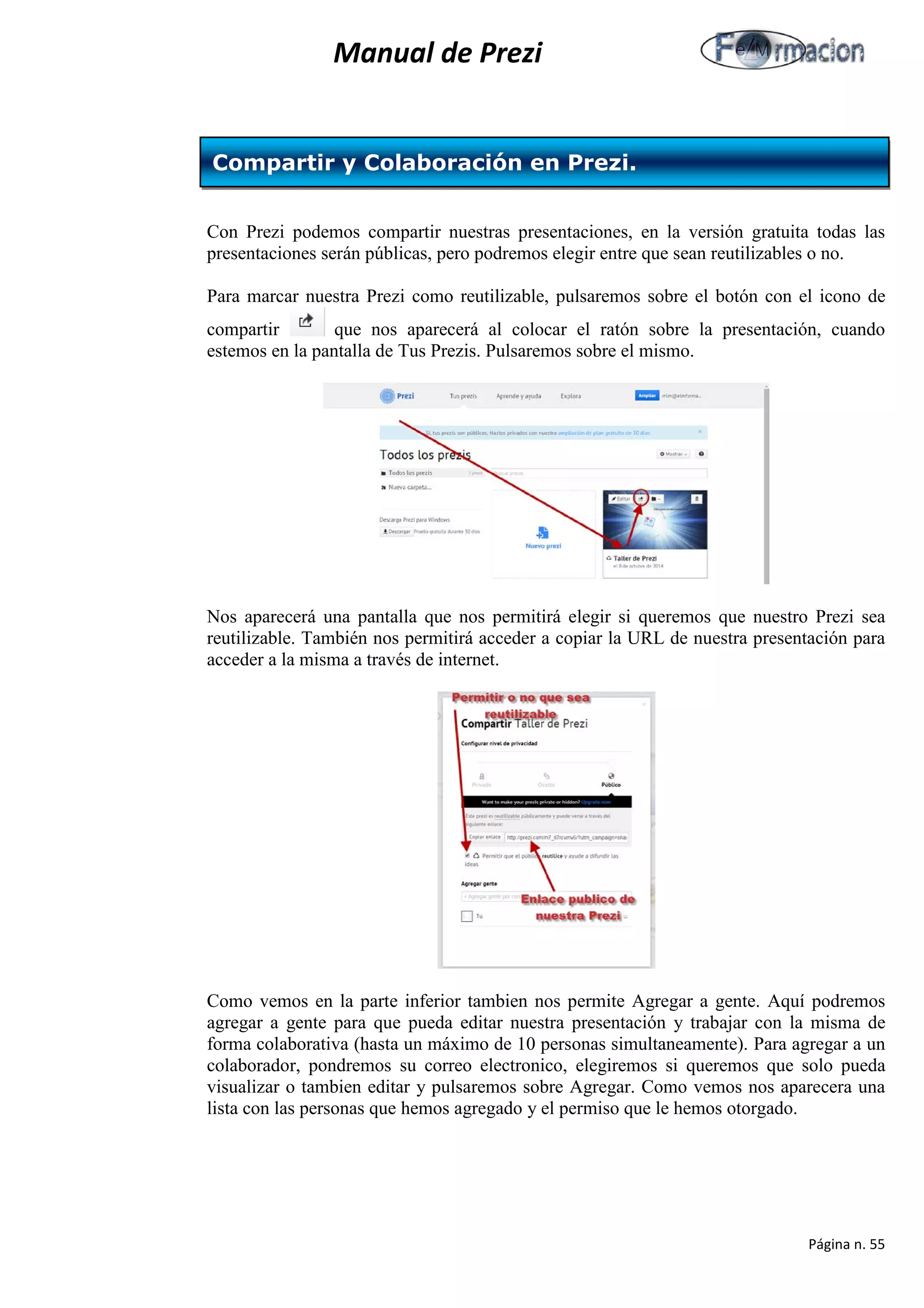 Manual de Prezi 
Con Prezi podemos compartir nuestras presentaciones, en la versión gratuita todas las presentaciones serán públicas, pero podremos elegir entre que sean reutilizables o no. 
Para marcar nuestra Prezi como reutilizable, pulsaremos sobre el botón con el icono de compartir que nos aparecerá al colocar el ratón sobre la presentación, cuando estemos en la pantalla de Tus Prezis. Pulsaremos sobre el mismo. 
Nos aparecerá una pantalla que nos permitirá elegir si queremos que nuestro Prezi sea reutilizable. También nos permitirá acceder a copiar la URL de nuestra presentación para acceder a la misma a través de internet. 
Como vemos en la parte inferior tambien nos permite Agregar a gente. Aquí podremos agregar a gente para que pueda editar nuestra presentación y trabajar con la misma de forma colaborativa (hasta un máximo de 10 personas simultaneamente). Para agregar a un colaborador, pondremos su correo electronico, elegiremos si queremos que solo pueda visualizar o tambien editar y pulsaremos sobre Agregar. Como vemos nos aparecera una lista con las personas que hemos agregado y el permiso que le hemos otorgado. 
Compartir y Colaboración en Prezi. 
Página n. 55 
 
