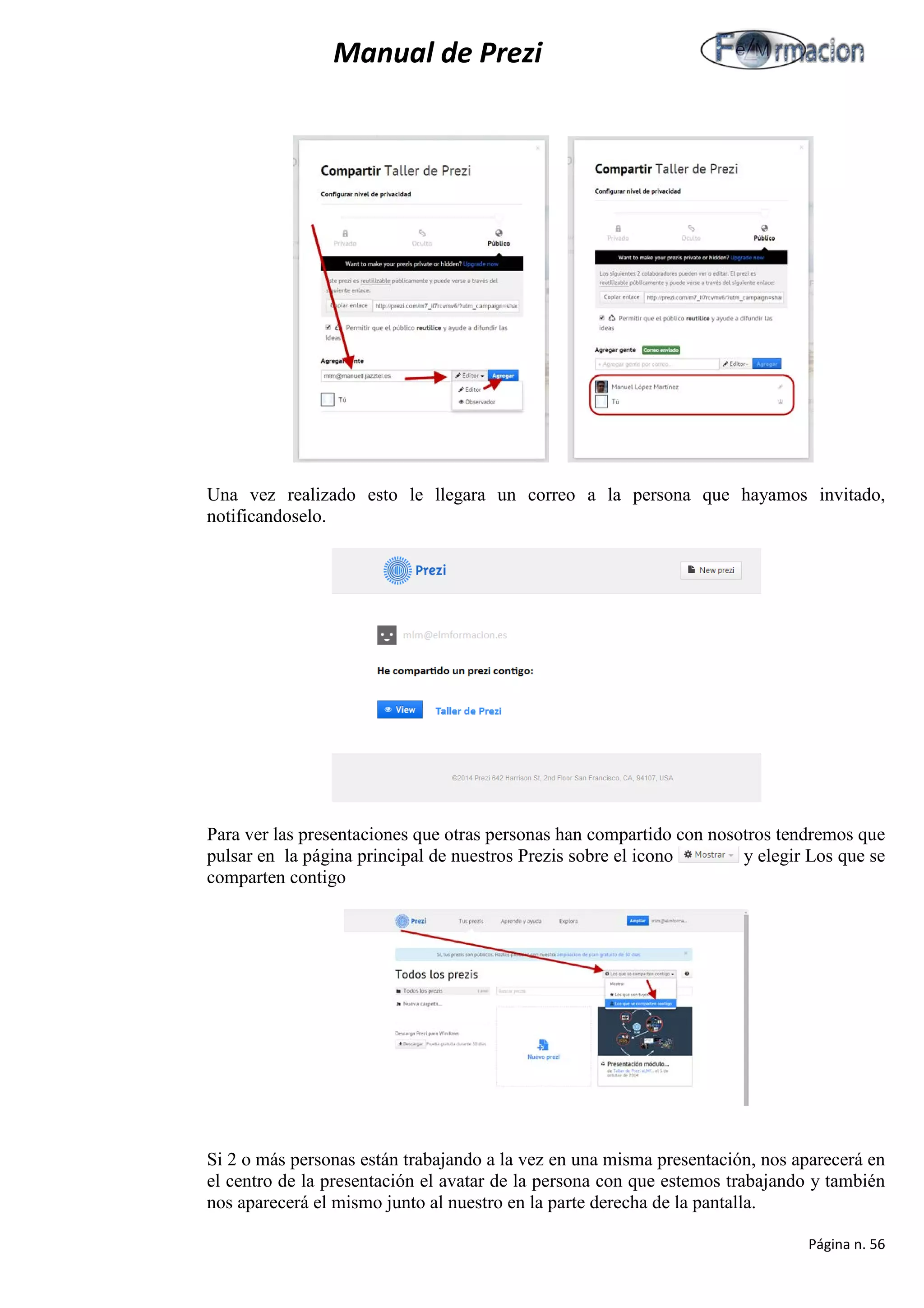 Manual de Prezi 
Una vez realizado esto le llegara un correo a la persona que hayamos invitado, notificandoselo. 
Para ver las presentaciones que otras personas han compartido con nosotros tendremos que pulsar en la página principal de nuestros Prezis sobre el icono y elegir Los que se comparten contigo 
Si 2 o más personas están trabajando a la vez en una misma presentación, nos aparecerá en el centro de la presentación el avatar de la persona con que estemos trabajando y también nos aparecerá el mismo junto al nuestro en la parte derecha de la pantalla. 
Página n. 56 
 