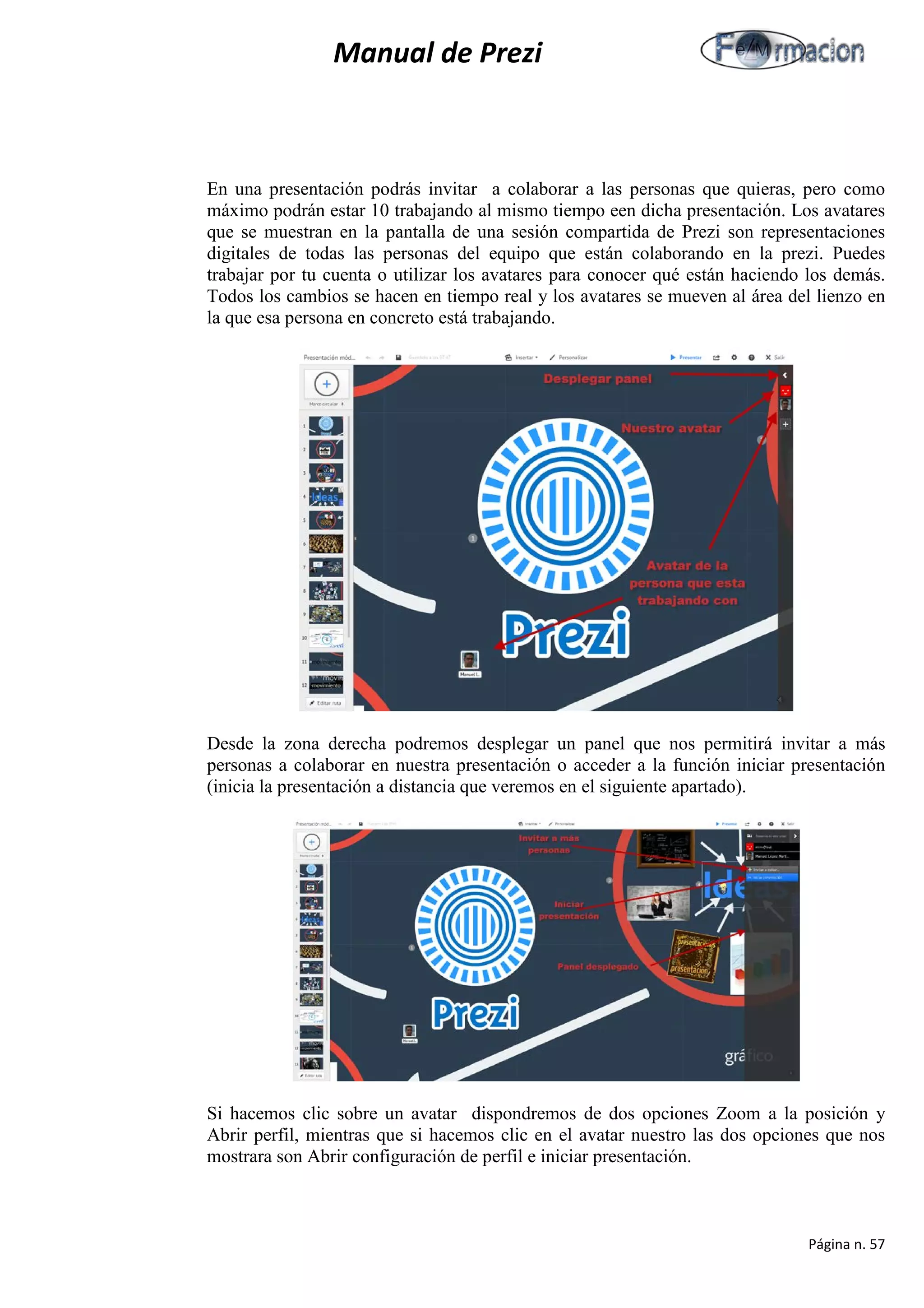 Manual de Prezi 
En una presentación podrás invitar a colaborar a las personas que quieras, pero como máximo podrán estar 10 trabajando al mismo tiempo een dicha presentación. Los avatares que se muestran en la pantalla de una sesión compartida de Prezi son representaciones digitales de todas las personas del equipo que están colaborando en la prezi. Puedes trabajar por tu cuenta o utilizar los avatares para conocer qué están haciendo los demás. Todos los cambios se hacen en tiempo real y los avatares se mueven al área del lienzo en la que esa persona en concreto está trabajando. 
Desde la zona derecha podremos desplegar un panel que nos permitirá invitar a más personas a colaborar en nuestra presentación o acceder a la función iniciar presentación (inicia la presentación a distancia que veremos en el siguiente apartado). 
Si hacemos clic sobre un avatar dispondremos de dos opciones Zoom a la posición y Abrir perfil, mientras que si hacemos clic en el avatar nuestro las dos opciones que nos mostrara son Abrir configuración de perfil e iniciar presentación. 
Página n. 57 
 