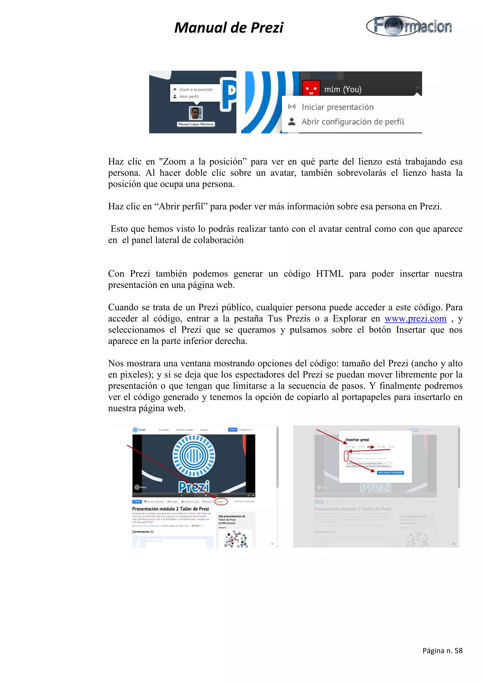 Manual de Prezi 
Haz clic en "Zoom a la posición” para ver en qué parte del lienzo está trabajando esa persona. Al hacer doble clic sobre un avatar, también sobrevolarás el lienzo hasta la posición que ocupa una persona. 
Haz clic en “Abrir perfil” para poder ver más información sobre esa persona en Prezi. 
Esto que hemos visto lo podrás realizar tanto con el avatar central como con que aparece en el panel lateral de colaboración 
Con Prezi también podemos generar un código HTML para poder insertar nuestra presentación en una página web. 
Cuando se trata de un Prezi público, cualquier persona puede acceder a este código. Para acceder al código, entrar a la pestaña Tus Prezis o a Explorar en www.prezi.com , y seleccionamos el Prezi que se queramos y pulsamos sobre el botón Insertar que nos aparece en la parte inferior derecha. 
Nos mostrara una ventana mostrando opciones del código: tamaño del Prezi (ancho y alto en pixeles); y si se deja que los espectadores del Prezi se puedan mover libremente por la presentación o que tengan que limitarse a la secuencia de pasos. Y finalmente podremos ver el código generado y tenemos la opción de copiarlo al portapapeles para insertarlo en nuestra página web. 
Página n. 58 
 