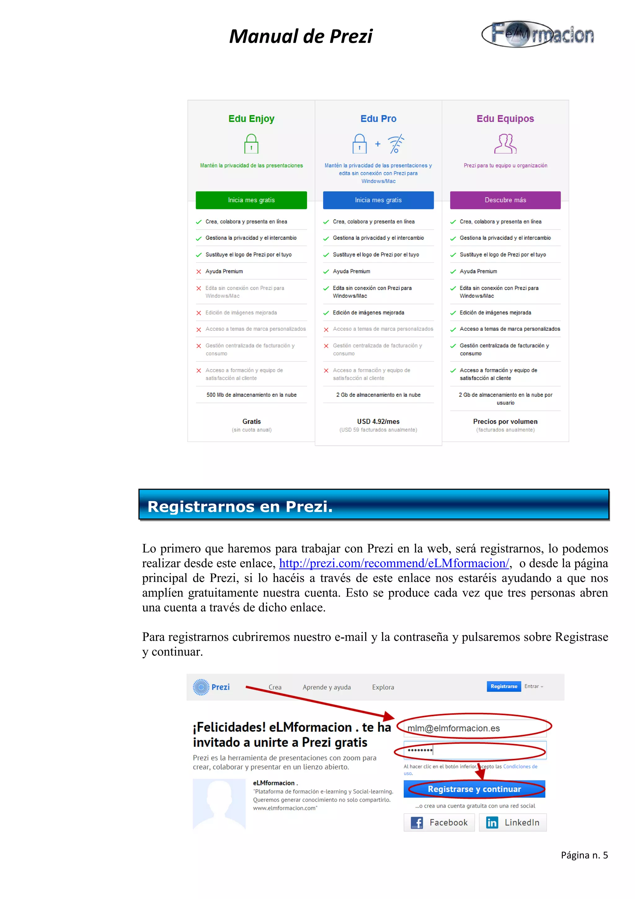 Manual de Prezi 
Lo primero que haremos para trabajar con Prezi en la web, será registrarnos, lo podemos realizar desde este enlace, http://prezi.com/recommend/eLMformacion/, o desde la página principal de Prezi, si lo hacéis a través de este enlace nos estaréis ayudando a que nos amplíen gratuitamente nuestra cuenta. Esto se produce cada vez que tres personas abren una cuenta a través de dicho enlace. 
Para registrarnos cubriremos nuestro e-mail y la contraseña y pulsaremos sobre Registrase y continuar. 
Registrarnos en Prezi. 
Página n. 5 
 