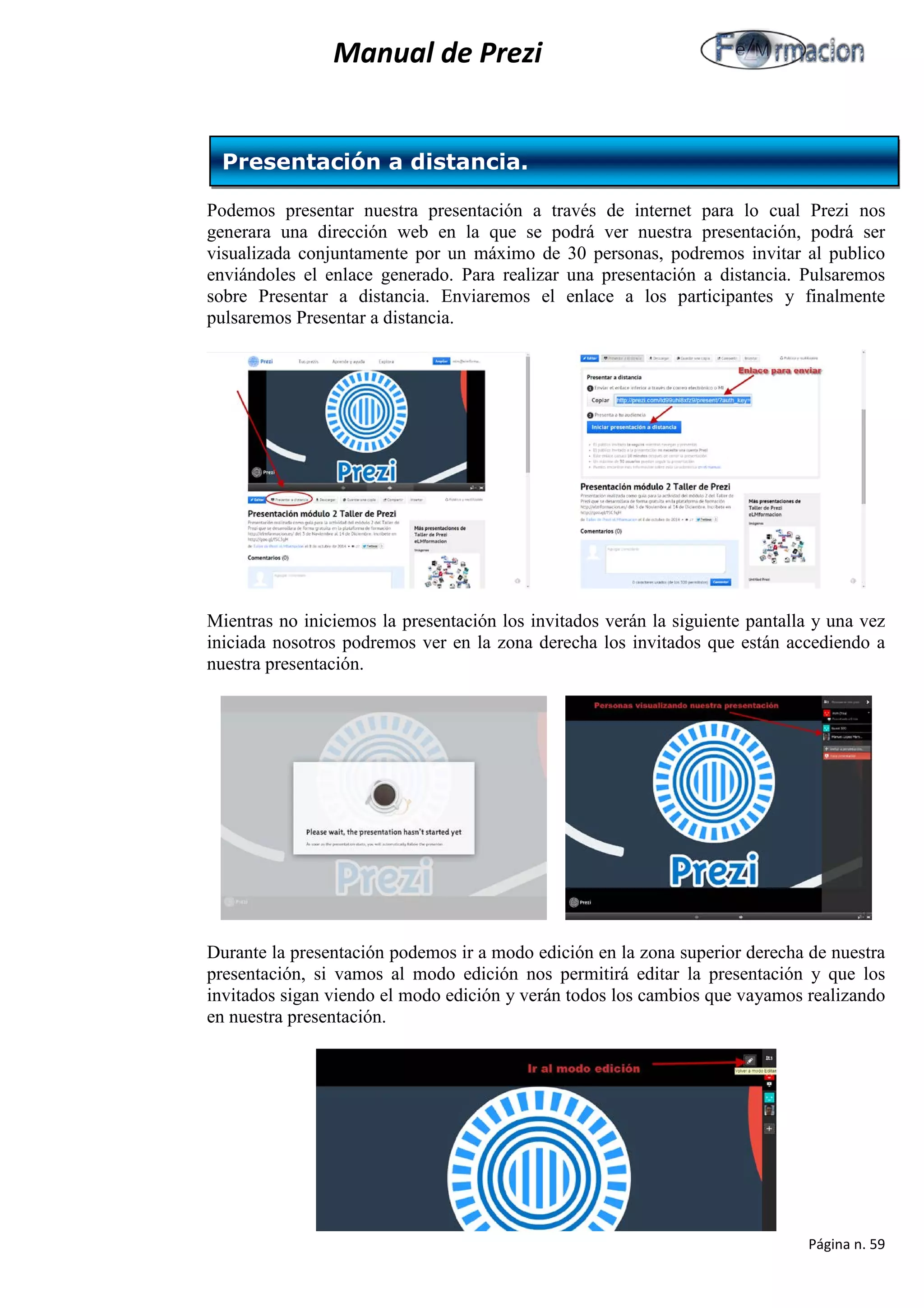 Manual de Prezi 
Podemos presentar nuestra presentación a través de internet para lo cual Prezi nos generara una dirección web en la que se podrá ver nuestra presentación, podrá ser visualizada conjuntamente por un máximo de 30 personas, podremos invitar al publico enviándoles el enlace generado. Para realizar una presentación a distancia. Pulsaremos sobre Presentar a distancia. Enviaremos el enlace a los participantes y finalmente pulsaremos Presentar a distancia. 
Mientras no iniciemos la presentación los invitados verán la siguiente pantalla y una vez iniciada nosotros podremos ver en la zona derecha los invitados que están accediendo a nuestra presentación. 
Durante la presentación podemos ir a modo edición en la zona superior derecha de nuestra presentación, si vamos al modo edición nos permitirá editar la presentación y que los invitados sigan viendo el modo edición y verán todos los cambios que vayamos realizando en nuestra presentación. 
Presentación a distancia. 
Página n. 59 
 
