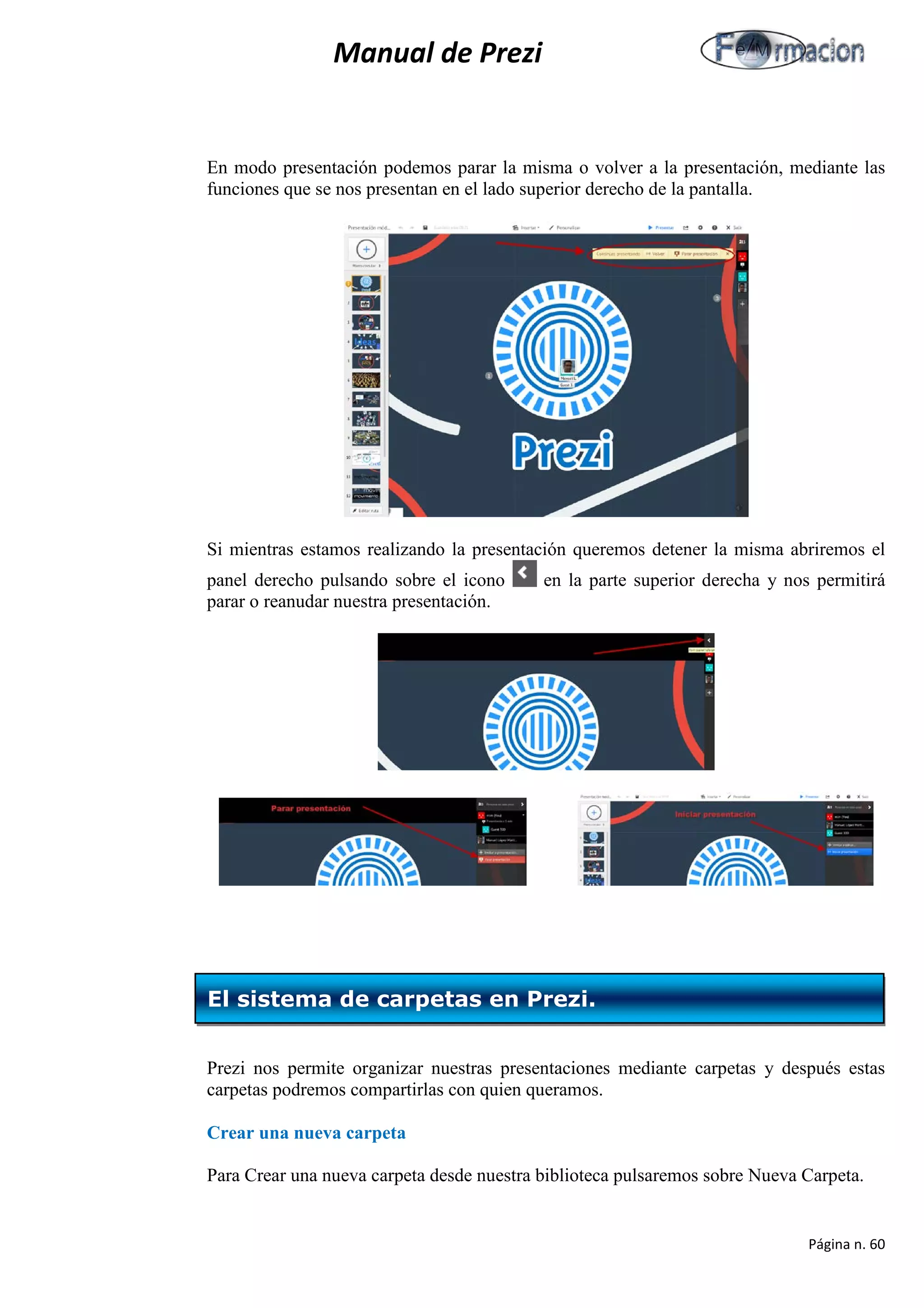 Manual de Prezi 
En modo presentación podemos parar la misma o volver a la presentación, mediante las funciones que se nos presentan en el lado superior derecho de la pantalla. 
Si mientras estamos realizando la presentación queremos detener la misma abriremos el panel derecho pulsando sobre el icono en la parte superior derecha y nos permitirá parar o reanudar nuestra presentación. 
Prezi nos permite organizar nuestras presentaciones mediante carpetas y después estas carpetas podremos compartirlas con quien queramos. 
Crear una nueva carpeta 
Para Crear una nueva carpeta desde nuestra biblioteca pulsaremos sobre Nueva Carpeta. 
El sistema de carpetas en Prezi. 
Página n. 60 
 