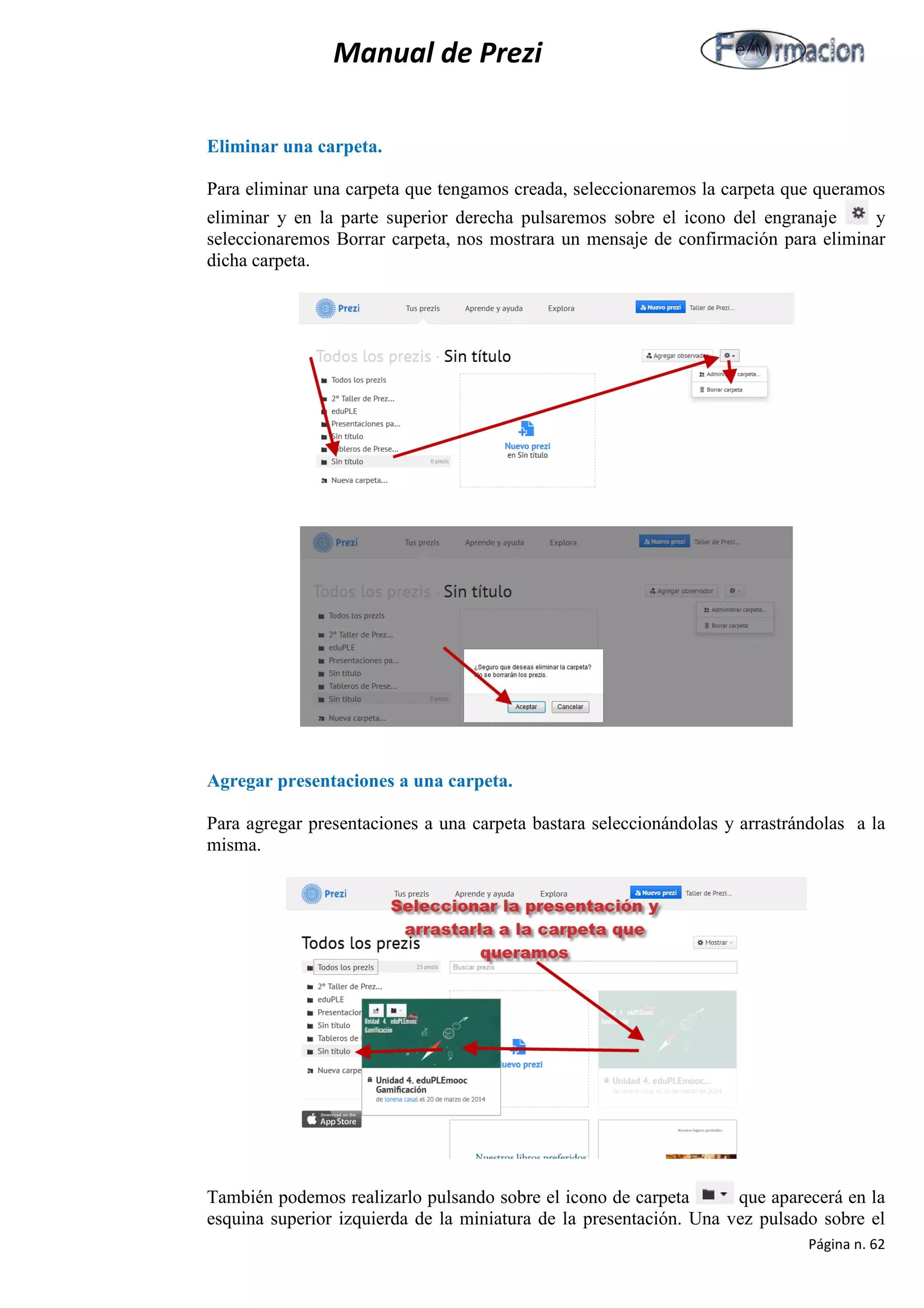Manual de Prezi 
Eliminar una carpeta. 
Para eliminar una carpeta que tengamos creada, seleccionaremos la carpeta que queramos eliminar y en la parte superior derecha pulsaremos sobre el icono del engranaje y seleccionaremos Borrar carpeta, nos mostrara un mensaje de confirmación para eliminar dicha carpeta. 
Agregar presentaciones a una carpeta. 
Para agregar presentaciones a una carpeta bastara seleccionándolas y arrastrándolas a la misma. 
También podemos realizarlo pulsando sobre el icono de carpeta que aparecerá en la esquina superior izquierda de la miniatura de la presentación. Una vez pulsado sobre el Página n. 62 
 