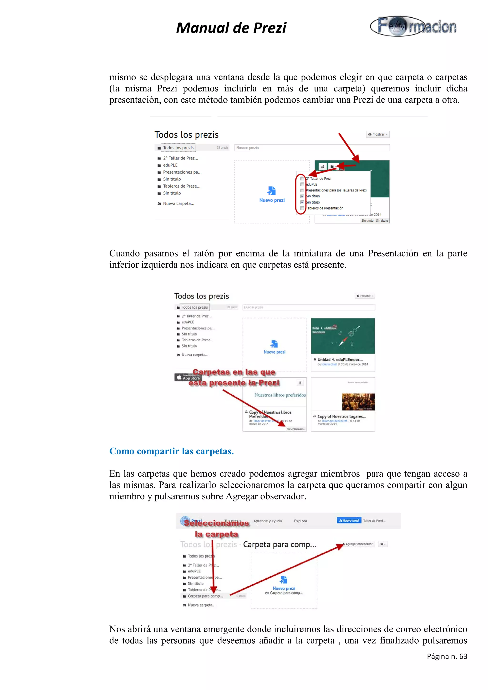 Manual de Prezi 
mismo se desplegara una ventana desde la que podemos elegir en que carpeta o carpetas (la misma Prezi podemos incluirla en más de una carpeta) queremos incluir dicha presentación, con este método también podemos cambiar una Prezi de una carpeta a otra. 
Cuando pasamos el ratón por encima de la miniatura de una Presentación en la parte inferior izquierda nos indicara en que carpetas está presente. 
Como compartir las carpetas. 
En las carpetas que hemos creado podemos agregar miembros para que tengan acceso a las mismas. Para realizarlo seleccionaremos la carpeta que queramos compartir con algun miembro y pulsaremos sobre Agregar observador. 
Nos abrirá una ventana emergente donde incluiremos las direcciones de correo electrónico de todas las personas que deseemos añadir a la carpeta , una vez finalizado pulsaremos Página n. 63 
 