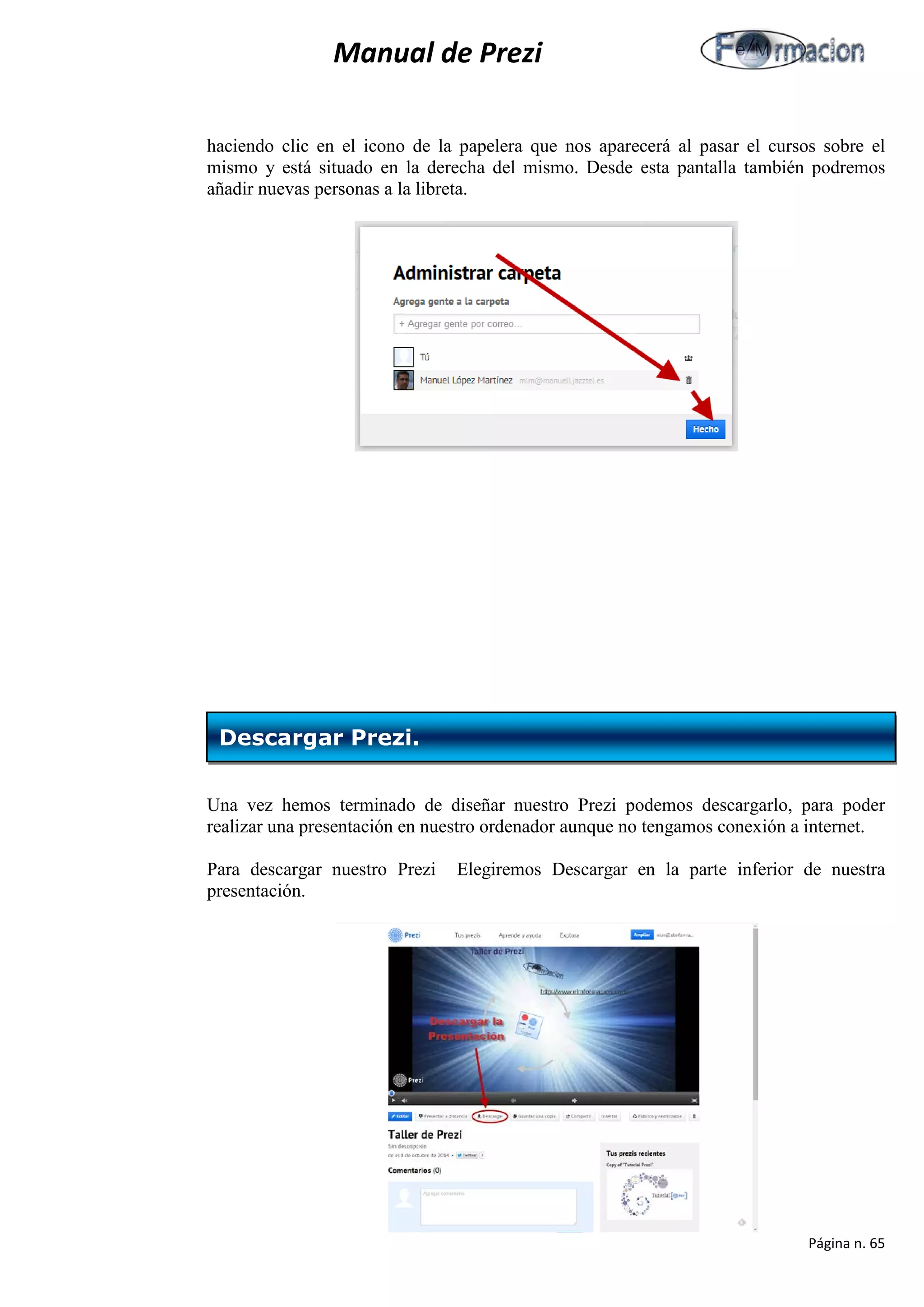 Manual de Prezi 
haciendo clic en el icono de la papelera que nos aparecerá al pasar el cursos sobre el mismo y está situado en la derecha del mismo. Desde esta pantalla también podremos añadir nuevas personas a la libreta. 
Una vez hemos terminado de diseñar nuestro Prezi podemos descargarlo, para poder realizar una presentación en nuestro ordenador aunque no tengamos conexión a internet. 
Para descargar nuestro Prezi Elegiremos Descargar en la parte inferior de nuestra presentación. 
Descargar Prezi. 
Página n. 65 
 