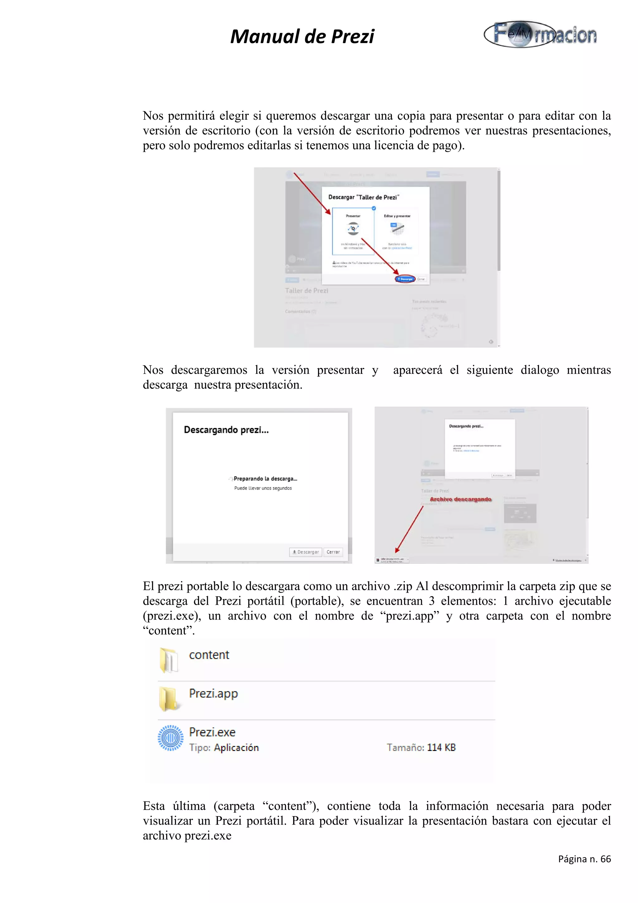 Manual de Prezi 
Nos permitirá elegir si queremos descargar una copia para presentar o para editar con la versión de escritorio (con la versión de escritorio podremos ver nuestras presentaciones, pero solo podremos editarlas si tenemos una licencia de pago). 
Nos descargaremos la versión presentar y aparecerá el siguiente dialogo mientras descarga nuestra presentación. 
El prezi portable lo descargara como un archivo .zip Al descomprimir la carpeta zip que se descarga del Prezi portátil (portable), se encuentran 3 elementos: 1 archivo ejecutable (prezi.exe), un archivo con el nombre de “prezi.app” y otra carpeta con el nombre “content”. 
Esta última (carpeta “content”), contiene toda la información necesaria para poder visualizar un Prezi portátil. Para poder visualizar la presentación bastara con ejecutar el archivo prezi.exe 
Página n. 66 
 
