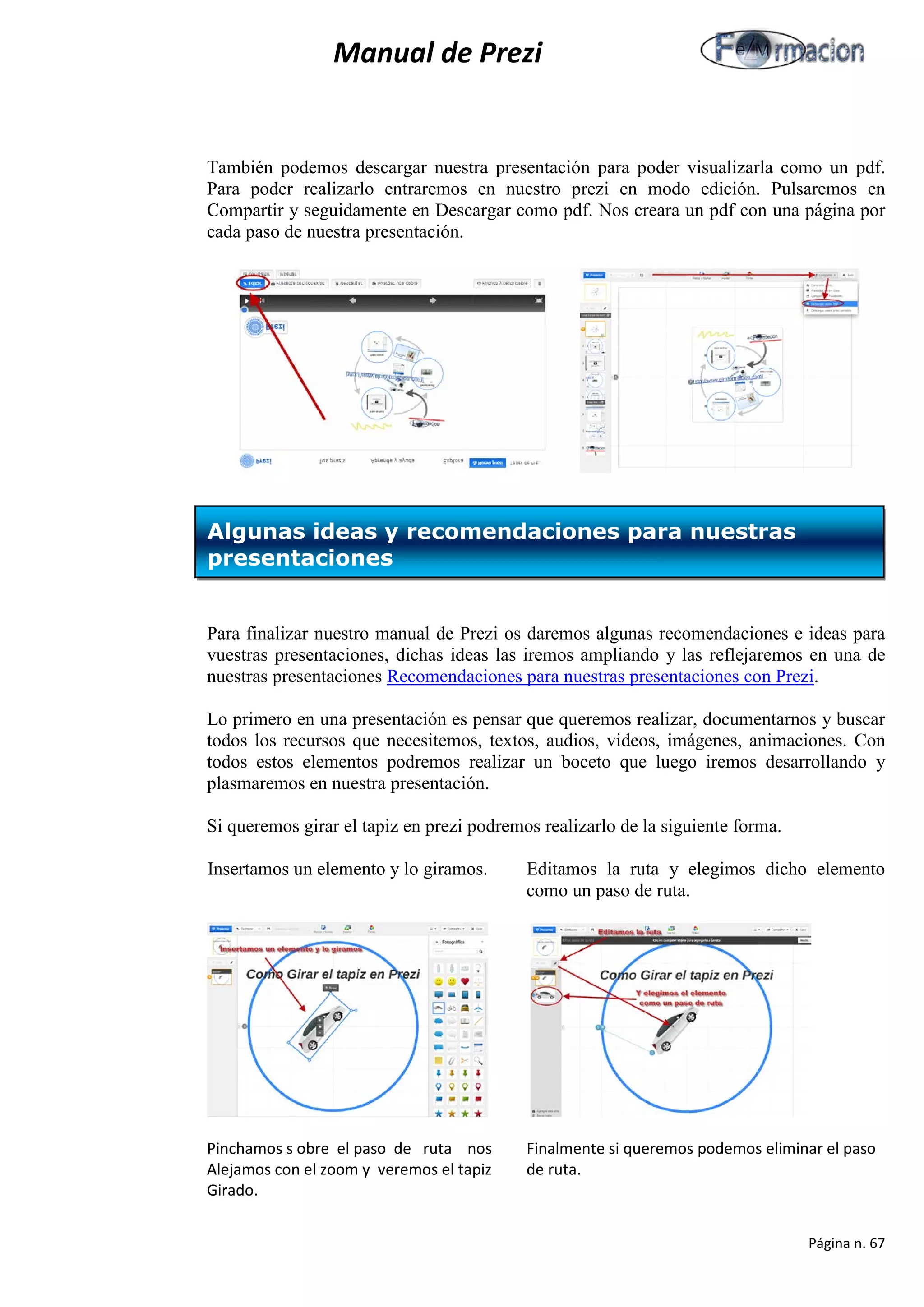 Manual de Prezi 
También podemos descargar nuestra presentación para poder visualizarla como un pdf. Para poder realizarlo entraremos en nuestro prezi en modo edición. Pulsaremos en Compartir y seguidamente en Descargar como pdf. Nos creara un pdf con una página por cada paso de nuestra presentación. 
Para finalizar nuestro manual de Prezi os daremos algunas recomendaciones e ideas para vuestras presentaciones, dichas ideas las iremos ampliando y las reflejaremos en una de nuestras presentaciones Recomendaciones para nuestras presentaciones con Prezi. 
Lo primero en una presentación es pensar que queremos realizar, documentarnos y buscar todos los recursos que necesitemos, textos, audios, videos, imágenes, animaciones. Con todos estos elementos podremos realizar un boceto que luego iremos desarrollando y plasmaremos en nuestra presentación. 
Si queremos girar el tapiz en prezi podremos realizarlo de la siguiente forma. 
Insertamos un elemento y lo giramos. Editamos la ruta y elegimos dicho elemento como un paso de ruta. 
Pinchamos s obre el paso de ruta nos Finalmente si queremos podemos eliminar el paso 
Alejamos con el zoom y veremos el tapiz de ruta. 
Girado. 
Algunas ideas y recomendaciones para nuestras presentaciones 
Página n. 67 
 