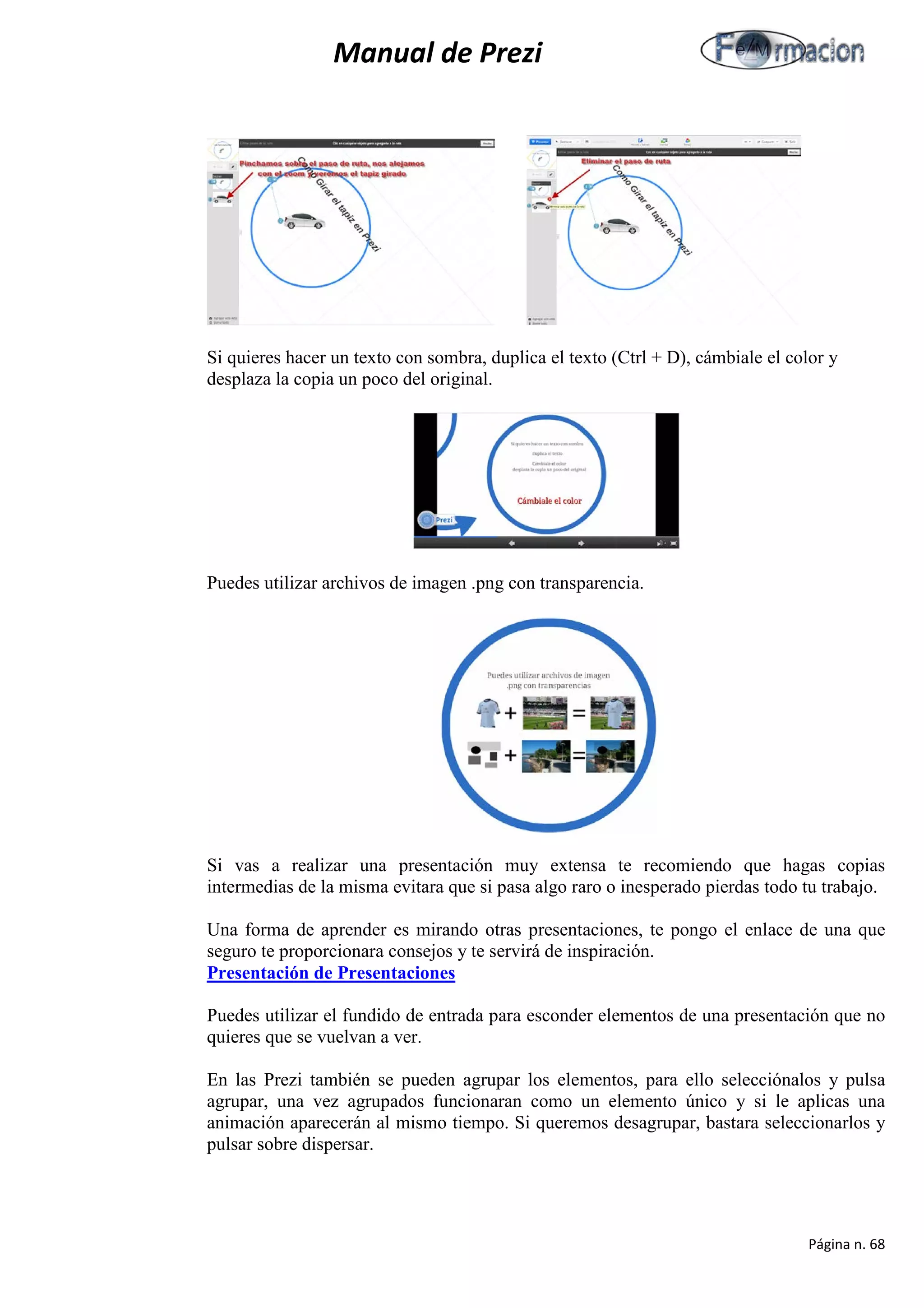 Manual de Prezi 
Si quieres hacer un texto con sombra, duplica el texto (Ctrl + D), cámbiale el color y desplaza la copia un poco del original. 
Puedes utilizar archivos de imagen .png con transparencia. 
Si vas a realizar una presentación muy extensa te recomiendo que hagas copias intermedias de la misma evitara que si pasa algo raro o inesperado pierdas todo tu trabajo. 
Una forma de aprender es mirando otras presentaciones, te pongo el enlace de una que seguro te proporcionara consejos y te servirá de inspiración. 
Presentación de Presentaciones 
Puedes utilizar el fundido de entrada para esconder elementos de una presentación que no quieres que se vuelvan a ver. 
En las Prezi también se pueden agrupar los elementos, para ello selecciónalos y pulsa agrupar, una vez agrupados funcionaran como un elemento único y si le aplicas una animación aparecerán al mismo tiempo. Si queremos desagrupar, bastara seleccionarlos y pulsar sobre dispersar. 
Página n. 68 
 